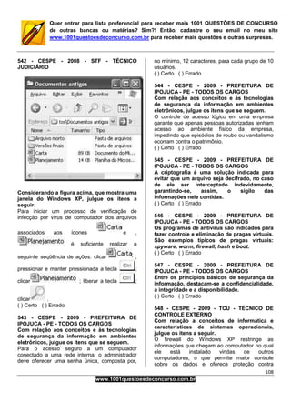 108
www.1001questoesdeconcurso.com.br
Quer entrar para lista preferencial para receber mais 1001 QUESTÕES DE CONCURSO
de outras bancas ou matérias? Sim?! Então, cadastre o seu email no meu site
www.1001questoesdeconcurso.com.br para receber mais questões e outras surpresas.
542 - CESPE - 2008 - STF - TÉCNICO
JUDICIÁRIO
Considerando a figura acima, que mostra uma
janela do Windows XP, julgue os itens a
seguir.
Para iniciar um processo de verificação de
infecção por vírus de computador dos arquivos
associados aos ícones e ,
é suficiente realizar a
seguinte seqüência de ações: clicar ;
pressionar e manter pressionada a tecla ;
clicar ; liberar a tecla ;
clicar .
( ) Certo ( ) Errado
543 - CESPE - 2009 - PREFEITURA DE
IPOJUCA - PE - TODOS OS CARGOS
Com relação aos conceitos e às tecnologias
de segurança da informação em ambientes
eletrônicos, julgue os itens que se seguem.
Para o acesso seguro a um computador
conectado a uma rede interna, o administrador
deve oferecer uma senha única, composta por,
no mínimo, 12 caracteres, para cada grupo de 10
usuários.
( ) Certo ( ) Errado
544 - CESPE - 2009 - PREFEITURA DE
IPOJUCA - PE - TODOS OS CARGOS
Com relação aos conceitos e às tecnologias
de segurança da informação em ambientes
eletrônicos, julgue os itens que se seguem.
O controle de acesso lógico em uma empresa
garante que apenas pessoas autorizadas tenham
acesso ao ambiente físico da empresa,
impedindo que episódios de roubo ou vandalismo
ocorram contra o patrimônio.
( ) Certo ( ) Errado
545 - CESPE - 2009 - PREFEITURA DE
IPOJUCA - PE - TODOS OS CARGOS
A criptografia é uma solução indicada para
evitar que um arquivo seja decifrado, no caso
de ele ser interceptado indevidamente,
garantindo-se, assim, o sigilo das
informações nele contidas.
( ) Certo ( ) Errado
546 - CESPE - 2009 - PREFEITURA DE
IPOJUCA - PE - TODOS OS CARGOS
Os programas de antivírus são indicados para
fazer controle e eliminação de pragas virtuais.
São exemplos típicos de pragas virtuais:
spyware, worm, firewall, hash e boot.
( ) Certo ( ) Errado
547 - CESPE - 2009 - PREFEITURA DE
IPOJUCA - PE - TODOS OS CARGOS
Entre os princípios básicos de segurança da
informação, destacam-se a confidencialidade,
a integridade e a disponibilidade.
( ) Certo ( ) Errado
548 - CESPE - 2009 - TCU - TÉCNICO DE
CONTROLE EXTERNO
Com relação a conceitos de informática e
características de sistemas operacionais,
julgue os itens a seguir.
O firewall do Windows XP restringe as
informações que chegam ao computador no qual
ele está instalado vindas de outros
computadores, o que permite maior controle
sobre os dados e oferece proteção contra
 