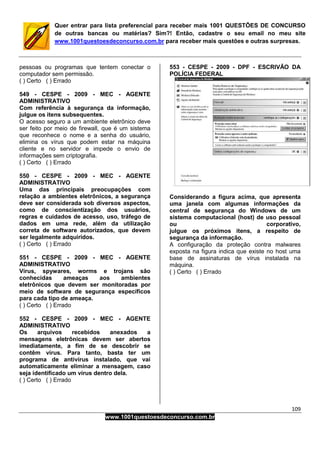 109
www.1001questoesdeconcurso.com.br
Quer entrar para lista preferencial para receber mais 1001 QUESTÕES DE CONCURSO
de outras bancas ou matérias? Sim?! Então, cadastre o seu email no meu site
www.1001questoesdeconcurso.com.br para receber mais questões e outras surpresas.
pessoas ou programas que tentem conectar o
computador sem permissão.
( ) Certo ( ) Errado
549 - CESPE - 2009 - MEC - AGENTE
ADMINISTRATIVO
Com referência à segurança da informação,
julgue os itens subsequentes.
O acesso seguro a um ambiente eletrônico deve
ser feito por meio de firewall, que é um sistema
que reconhece o nome e a senha do usuário,
elimina os vírus que podem estar na máquina
cliente e no servidor e impede o envio de
informações sem criptografia.
( ) Certo ( ) Errado
550 - CESPE - 2009 - MEC - AGENTE
ADMINISTRATIVO
Uma das principais preocupações com
relação a ambientes eletrônicos, a segurança
deve ser considerada sob diversos aspectos,
como de conscientização dos usuários,
regras e cuidados de acesso, uso, tráfego de
dados em uma rede, além da utilização
correta de software autorizados, que devem
ser legalmente adquiridos.
( ) Certo ( ) Errado
551 - CESPE - 2009 - MEC - AGENTE
ADMINISTRATIVO
Vírus, spywares, worms e trojans são
conhecidas ameaças aos ambientes
eletrônicos que devem ser monitoradas por
meio de software de segurança específicos
para cada tipo de ameaça.
( ) Certo ( ) Errado
552 - CESPE - 2009 - MEC - AGENTE
ADMINISTRATIVO
Os arquivos recebidos anexados a
mensagens eletrônicas devem ser abertos
imediatamente, a fim de se descobrir se
contêm vírus. Para tanto, basta ter um
programa de antivírus instalado, que vai
automaticamente eliminar a mensagem, caso
seja identificado um vírus dentro dela.
( ) Certo ( ) Errado
553 - CESPE - 2009 - DPF - ESCRIVÃO DA
POLÍCIA FEDERAL
Considerando a figura acima, que apresenta
uma janela com algumas informações da
central de segurança do Windows de um
sistema computacional (host) de uso pessoal
ou corporativo,
julgue os próximos itens, a respeito de
segurança da informação.
A configuração da proteção contra malwares
exposta na figura indica que existe no host uma
base de assinaturas de vírus instalada na
máquina.
( ) Certo ( ) Errado
 