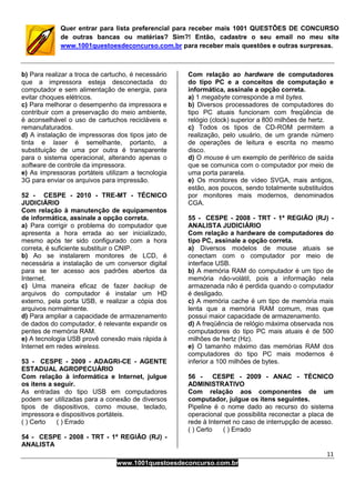11
www.1001questoesdeconcurso.com.br
Quer entrar para lista preferencial para receber mais 1001 QUESTÕES DE CONCURSO
de outras bancas ou matérias? Sim?! Então, cadastre o seu email no meu site
www.1001questoesdeconcurso.com.br para receber mais questões e outras surpresas.
b) Para realizar a troca de cartucho, é necessário
que a impressora esteja desconectada do
computador e sem alimentação de energia, para
evitar choques elétricos.
c) Para melhorar o desempenho da impressora e
contribuir com a preservação do meio ambiente,
é aconselhável o uso de cartuchos recicláveis e
remanufaturados.
d) A instalação de impressoras dos tipos jato de
tinta e laser é semelhante, portanto, a
substituição de uma por outra é transparente
para o sistema operacional, alterando apenas o
software de controle da impressora.
e) As impressoras portáteis utilizam a tecnologia
3G para enviar os arquivos para impressão.
52 - CESPE - 2010 - TRE-MT - TÉCNICO
JUDICIÁRIO
Com relação à manutenção de equipamentos
de informática, assinale a opção correta.
a) Para corrigir o problema do computador que
apresenta a hora errada ao ser inicializado,
mesmo após ter sido configurado com a hora
correta, é suficiente substituir o CNIP.
b) Ao se instalarem monitores de LCD, é
necessária a instalação de um conversor digital
para se ter acesso aos padrões abertos da
Internet.
c) Uma maneira eficaz de fazer backup de
arquivos do computador é instalar um HD
externo, pela porta USB, e realizar a cópia dos
arquivos normalmente.
d) Para ampliar a capacidade de armazenamento
de dados do computador, é relevante expandir os
pentes de memória RAM.
e) A tecnologia USB provê conexão mais rápida à
Internet em redes wireless.
53 - CESPE - 2009 - ADAGRI-CE - AGENTE
ESTADUAL AGROPECUÁRIO
Com relação à informática e Internet, julgue
os itens a seguir.
As entradas do tipo USB em computadores
podem ser utilizadas para a conexão de diversos
tipos de dispositivos, como mouse, teclado,
impressora e dispositivos portáteis.
( ) Certo ( ) Errado
54 - CESPE - 2008 - TRT - 1ª REGIÃO (RJ) -
ANALISTA
Com relação ao hardware de computadores
do tipo PC e a conceitos de computação e
informática, assinale a opção correta.
a) 1 megabyte corresponde a mil bytes.
b) Diversos processadores de computadores do
tipo PC atuais funcionam com freqüência de
relógio (clock) superior a 800 milhões de hertz.
c) Todos os tipos de CD-ROM permitem a
realização, pelo usuário, de um grande número
de operações de leitura e escrita no mesmo
disco.
d) O mouse é um exemplo de periférico de saída
que se comunica com o computador por meio de
uma porta pararela.
e) Os monitores de vídeo SVGA, mais antigos,
estão, aos poucos, sendo totalmente substituídos
por monitores mais modernos, denominados
CGA.
55 - CESPE - 2008 - TRT - 1ª REGIÃO (RJ) -
ANALISTA JUDICIÁRIO
Com relação a hardware de computadores do
tipo PC, assinale a opção correta.
a) Diversos modelos de mouse atuais se
conectam com o computador por meio de
interface USB.
b) A memória RAM do computador é um tipo de
memória não-volátil, pois a informação nela
armazenada não é perdida quando o computador
é desligado.
c) A memória cache é um tipo de memória mais
lenta que a memória RAM comum, mas que
possui maior capacidade de armazenamento.
d) A freqüência de relógio máxima observada nos
computadores do tipo PC mais atuais é de 500
milhões de hertz (Hz).
e) O tamanho máximo das memórias RAM dos
computadores do tipo PC mais modernos é
inferior a 100 milhões de bytes.
56 - CESPE - 2009 - ANAC - TÉCNICO
ADMINISTRATIVO
Com relação aos componentes de um
computador, julgue os itens seguintes.
Pipeline é o nome dado ao recurso do sistema
operacional que possibilita reconectar a placa de
rede à Internet no caso de interrupção de acesso.
( ) Certo ( ) Errado
 