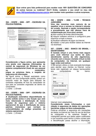 110
www.1001questoesdeconcurso.com.br
Quer entrar para lista preferencial para receber mais 1001 QUESTÕES DE CONCURSO
de outras bancas ou matérias? Sim?! Então, cadastre o seu email no meu site
www.1001questoesdeconcurso.com.br para receber mais questões e outras surpresas.
554 - CESPE - 2009 - DPF - ESCRIVÃO DA
POLÍCIA FEDERAL
Considerando a figura acima, que apresenta
uma janela com algumas informações da
central de segurança do Windows de um
sistema computacional (host) de uso pessoal
ou corporativo,
julgue os próximos itens, a respeito de
segurança da informação.
Na figura acima, o firewall assinalado como
ativado, em sua configuração padrão, possui um
conjunto maior de regras para bloqueio de
conexões originadas de fora do computador do
que para as conexões originadas de dentro do
computador.
( ) Certo ( ) Errado
555 - CESPE - 2009 - DPF - ESCRIVÃO DA
POLÍCIA FEDERAL
A atualização automática disponibilizada na
janela exibida acima é uma função que está
mais relacionada à distribuição de novas
funções de segurança para o sistema
operacional do que à distribuição de novos
patches (remendos) que corrijam as
vulnerabilidades de código presentes no
sistema operacional.
( ) Certo ( ) Errado
556 - CESPE - 2006 - TJ-RR - TÉCNICO
JUDICIÁRIO
Uma das maneiras mais comuns de se
espalhar vírus e vermes na Internet é através
de e-mails. Assinale a opção correspondente
a procedimento que não oferece risco de
contaminação por vírus e(ou) vermes.
a) Abrir anexos de fontes desconhecidas.
b) Adquirir software antivírus e configurá-lo para
examinar e-mails e anexos.
c) Atualizar softwares de jogos via Internet.
d) Instalar o chat para receber dados da Internet
via download.
557 - CESPE - 2002 - BANCO DO BRASIL -
ESCRITURÁRIO
O teclado virtual é uma forma mais segura
para você informar sua senha de auto-
atendimento (senha de oito algarismos),
clicando com o mouse o teclado virtual na tela
do computador, via Internet, em qualquer
lugar onde você estiver.
O BB sempre utilizou a mais avançada tecnologia
para atender seus clientes na Internet, nunca
tendo sido registrado um ataque bemsucedido
aos computadores do banco.
Internet: (com adaptações).
Considerando essas informações e com
relação à segurança de dados em operações
bancárias, julgue os itens subseqüentes.
Pode-se aumentar a segurança em transações
de dados na Internet por meio do uso de técnicas
de criptografia e de sistemas firewall: a
criptografia permite que dados sejam codificados
e que somente quem tenha a chave correta para
a decodificação possa decifrar a informação,
 