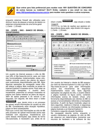 111
www.1001questoesdeconcurso.com.br
Quer entrar para lista preferencial para receber mais 1001 QUESTÕES DE CONCURSO
de outras bancas ou matérias? Sim?! Então, cadastre o seu email no meu site
www.1001questoesdeconcurso.com.br para receber mais questões e outras surpresas.
enquanto sistemas firewall são utilizados para
diminuir riscos de ataques a bancos de dados e a
sistemas computacionais de uma forma geral.
( ) Certo ( ) Errado
558 - CESPE - 2003 - BANCO DO BRASIL -
ESCRITURÁRIO
Um usuário da Internet acessou o sítio do BB,
cujo URL é http://www.bb.com.br, para, por meio
das funcionalidades implementadas nesse sítio,
realizar consulta acerca dos planos de seguro
para automóveis disponibilizados pelo BB. Após
algumas operações de navegação nesse sítio,
ele obteve a página Web mostrada na janela do
Internet Explorer 6 ilustrada acima. Para obter as
informações desejadas, o usuário deve,
inicialmente, preencher os campos mostrados na
página com dados relativos ao plano de seguro,
além de dados pessoais e do veículo a ser
segurado. Em seguida, ele deve clicar o botão
, que, dando início a um processo
de upload, levará informações do usuário ao sítio
do BB. Considerando essa situação hipotética,
julgue os itens subseqüentes.
Para que o envio das informações ao sítio do BB
pelo processo de upload mencionado acima seja
realizado com segurança, impedindo-se que
parte dessas informações seja obtida de forma
não-autorizada, é necessário que, antes de se
clicar o botão , seja clicado o botão
e, na lista de opções que aparece em
decorrência dessa ação, seja clicado Link seguro.
( ) Certo ( ) Errado
559 - CESPE - 2003 - BANCO DO BRASIL -
ESCRITURÁRIO
Um usuário da Internet e cliente do BB acessou
por meio do Internet Explorer 6 o sítio cujo URL é
http://www.bb.com.br para obter informações
acerca dos mecanismos de segurança
implementados nesse sítio. Após algumas
operações nas páginas do sítio, o usuário obteve
a página ilustrada na figura acima, contendo
informações acerca do teclado virtual, uma
ferramenta disponibilizada aos clientes do BB no
acesso a funcionalidades referentes a transações
bancárias. A partir da figura mostrada, julgue os
itens seguintes, relativos à Internet, à segurança
no acesso à Internet, às informações contidas na
página ilustrada e ao Internet Explorer 6.
Considere a seguinte situação hipotética.
Na navegação descrita acima, enquanto o
usuário manipulava as páginas do sítio do BB,
ele observou em determinados momentos que
recursos de hardware e de software de seu
 