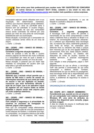112
www.1001questoesdeconcurso.com.br
Quer entrar para lista preferencial para receber mais 1001 QUESTÕES DE CONCURSO
de outras bancas ou matérias? Sim?! Então, cadastre o seu email no meu site
www.1001questoesdeconcurso.com.br para receber mais questões e outras surpresas.
computador estavam sendo utilizados sem a sua
requisição. Em determinados momentos,
verificou que arquivos estavam sendo deletados,
outros criados, o drive do CD-ROM abria e
fechava sem ser solicitado. O usuário chegou,
enfim, à conclusão de que seu computador
estava sendo controlado via Internet por uma
pessoa por meio de uma porta de comunicação
estabelecida sem sua autorização.
Nessa situação, é provável que o computador do
usuário estivesse sendo vítima de um vírus de
macro.
( ) Certo ( ) Errado
560 - CESPE - 2003 - BANCO DO BRASIL -
ESCRITURÁRIO
Considere a seguinte situação hipotética.
Antes de acessar o sítio do BB, o usuário
acessou páginas da Internet não muito confiáveis
e o computador por meio do qual o acesso à
Internet foi realizado contraiu um vírus de script.
Nessa situação, é possível que um trojan seja
instalado no computador do usuário sem que
este saiba o que está acontecendo.
( ) Certo ( ) Errado
561 - CESPE - 2003 - BANCO DO BRASIL -
ESCRITURÁRIO
Sabendo que o teclado virtual permite que o
cliente do BB insira a senha de acesso às
informações bancárias de sua conta por meio
do mouse e não por digitação no teclado,
conclui-se que essa ferramenta dificulta a
ação de um trojan, que é um aplicativo capaz
de registrar em um arquivo todas as teclas
digitadas e depois enviar este arquivo para
um outro endereço eletrônico.
( ) Certo ( ) Errado
562 - CESPE - 2007 - BANCO DO BRASIL -
ESCRITURÁRIO
Com relação à segurança e à privacidade de
usuários no processo de navegação na
Internet, julgue o item seguinte.
Para que um computador esteja efetivamente
protegido contra a ação de vírus de computador e
contra ataques de hackers, é suficiente que haja,
no computador, um programa antivírus que tenha
sido atualizado há, no máximo, três meses,
sendo desnecessário, atualmente, o uso de
firewall no combate a ataques de hackers.
( ) Certo ( ) Errado
563 - CESPE - 2007 - BANCO DO BRASIL -
ESCRITURÁRIO
Considere a seguinte propaganda.
A tecnologia VoIP (Voz sobre IP) permite a
transmissão de voz entre computadores e entre
estes e telefones fixos e celulares no Brasil e no
exterior. As conversações realizadas utilizando-
se o software que disponibiliza essa tecnologia
são, na maioria dos casos, totalmente gratuitas e
sem limite de tempo. As chamadas para
telefones fixos ou celulares são feitas a preços
bem menores que os de uma ligação telefônica
convencional. Para isso, basta adquirir créditos.
Conforme são utilizados, os créditos são
deduzidos da conta do usuário. Quando os
créditos terminam, é possível recarregá-los
mediante nova compra.
Com relação a essa propaganda, julgue o item
seguinte.
Diferentemente do que se afirma, a tecnologia
VoIP não permite a transmissão de voz entre
computador e telefone celular. Também,
diferentemente do que se afirma na propaganda,
essa tecnologia ainda não é disponibilizada para
usuários residentes no Brasil, devido, entre
outros, a problemas de segurança no acesso à
Internet.
( ) Certo ( ) Errado
ORGANIZAÇÃO DE ARQUIVOS E PASTAS
564 - CESPE - 2011 - CBM-DF - BOMBEIRO -
Considerando que, quando se cria um arquivo
em um computador com sistema operacional
Windows XP, uma série de atributos do
arquivo fica disponível para consulta, julgue
os itens a seguir.
A data de criação do arquivo é modificada toda
vez que o arquivo é alterado.
( ) Certo ( ) Errado
 