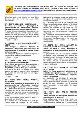 114
www.1001questoesdeconcurso.com.br
Quer entrar para lista preferencial para receber mais 1001 QUESTÕES DE CONCURSO
de outras bancas ou matérias? Sim?! Então, cadastre o seu email no meu site
www.1001questoesdeconcurso.com.br para receber mais questões e outras surpresas.
diferentes locais e os exibem em uma única
coleção, sem os mover de onde estão
armazenados.
570 - CESPE - 2011 - BRB - ESCRITURÁRIO
Em relação a conceitos de organização e de
gerenciamento de informações, arquivos,
pastas e programas, julgue o próximo item.
A central de sincronização do Windows permite
vincular dois arquivos armazenados em locais
distintos, de modo que a exclusão de um desses
arquivos acarreta automaticamente a exclusão do
outro pela central.
( ) Certo ( ) Errado
571 - CESPE - 2011 - IFB - CARGOS DE NÍVEL
MÉDIO
Com relação a conceitos básicos de
informática e a conceitos de organização e de
gerenciamento de arquivos e pastas, julgue
os itens a seguir.
Em uma pasta, é possível armazenar arquivos e
novas pastas, consideradas subpastas.
( ) Certo ( ) Errado
572 - CESPE - 2011 - FUB - TÉCNICO DE
TECNOLOGIA DA INFORMAÇÃO
Com relação aos conceitos de organização e
gerenciamento de arquivos, pastas e
programas, julgue os itens que se seguem.
A tabela de alocação de arquivos (FAT) é um
sistema de arquivos que permite a localização
dos clusters em um disco, para que um arquivo
seja aberto.
( ) Certo ( ) Errado
573 - CESPE - 2009 - TRE-MA - ANALISTA
JUDICIÁRIO
Quanto aos conceitos de organização e de
gerenciamento de informações, arquivos,
pastas e programas, assinale a opção correta.
a) O nome de um arquivo no Windows pode ser
composto por um ou mais caracteres, mas a
extensão que identifica o seu formato deve ter,
no máximo, dois caracteres, separados por
vírgula.
b) Os termos pasta, folder, diretório, arquivo e
documento são sinônimos.
c) O diretório raiz é um local no disco rígido que
contém todos os arquivos de um sistema
operacional, arquivos de programas, assim como
os arquivos dos usuários, armazenados em seus
respectivos diretórios.
d) O Windows Explorer é um aplicativo que
oferece a opção de acesso a todos os diretórios
criados pelo usuário de um computador, no
entanto, por questão de segurança, ele não
oferece acesso aos arquivos do sistema
operacional nem dos programas instalados no
computador.
e) A criação de novos diretórios não é permitida
ao usuário comum do Linux, sendo permitida a
ele apenas a criação de arquivos que podem ser
armazenados em pastas já criadas
anteriormente.
574 - CESPE - 2011 - CNPQ - ANALISTA EM
CIÊNCIA E TECNOLOGIA JÚNIOR
Julgue os itens a seguir, referentes à
organização e gerenciamento de arquivos e
pastas.
As propriedades de um documento, também
conhecidas como metadados, são detalhes de
um arquivo que o descrevem ou o identificam. As
propriedades incluem detalhes como título, nome
do autor, assunto e palavras-chave que
identificam o tópico ou o conteúdo do documento.
( ) Certo ( ) Errado
575 - CESPE - 2010 - DETRAN-ES - ANALISTA
DE SISTEMAS
Julgue os itens seguintes, relacionados a
conceitos de organização, de segurança e de
gerenciamento de informações, arquivos,
pastas e programas.
As bibliotecas, no Windows 7, gerenciam
arquivos, mas não os armazenam, embora
tenham a capacidade de monitorar as pastas que
contêm os itens, permitindo que os arquivos
sejam acessados e organizados de várias
maneiras.
( ) Certo ( ) Errado
576 - CESPE - 2011 - TRE-ES - TÉCNICO
JUDICIÁRIO
Julgue os itens que se seguem, relativos ao
gerenciamento de arquivos.
Para atribuir uma letra a uma pasta (ou
computador da rede), a qual será reconectada
automaticamente sempre que o usuário efetuar
 