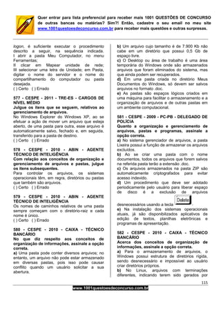 115
www.1001questoesdeconcurso.com.br
Quer entrar para lista preferencial para receber mais 1001 QUESTÕES DE CONCURSO
de outras bancas ou matérias? Sim?! Então, cadastre o seu email no meu site
www.1001questoesdeconcurso.com.br para receber mais questões e outras surpresas.
logon, é suficiente executar o procedimento
descrito a seguir, na sequência indicada.
I abrir a pasta Meu Computador, no menu
Ferramentas;
II clicar em Mapear unidade de rede;
III selecionar uma letra de Unidade; em Pasta,
digitar o nome do servidor e o nome do
compartilhamento do computador ou pasta
desejada.
( ) Certo ( ) Errado
577 - CESPE - 2011 - TRE-ES - CARGOS DE
NÍVEL MÉDIO
Julgue os itens que se seguem, relativos ao
gerenciamento de arquivos.
No Windows Explorer do Windows XP, ao se
efetuar a ação de mover um arquivo que esteja
aberto, de uma pasta para outra, esse arquivo é
automaticamente salvo, fechado e, em seguida,
transferido para a pasta de destino.
( ) Certo ( ) Errado
578 - CESPE - 2010 - ABIN - AGENTE
TÉCNICO DE INTELIGÊNCIA
Com relação aos conceitos de organização e
gerenciamento de arquivos e pastas, julgue
os itens subsequentes.
Para controlar os arquivos, os sistemas
operacionais têm, em regra, diretórios ou pastas
que também são arquivos.
( ) Certo ( ) Errado
579 - CESPE - 2010 - ABIN - AGENTE
TÉCNICO DE INTELIGÊNCIA
Os nomes de caminhos relativos de uma pasta
sempre começam com o diretório-raiz e cada
nome é único.
( ) Certo ( ) Errado
580 - CESPE - 2010 - CAIXA - TÉCNICO
BANCÁRIO
No que diz respeito aos conceitos de
organização de informações, assinale a opção
correta.
a) Uma pasta pode conter diversos arquivos; no
entanto, um arquivo não pode estar armazenado
em diversas pastas, pois isso pode causar
conflito quando um usuário solicitar a sua
abertura.
b) Um arquivo cujo tamanho é de 7.900 Kb não
cabe em um diretório que possui 0,5 Gb de
espaço livre.
c) O Desktop ou área de trabalho é uma área
temporária do Windows onde são armazenados
arquivos que foram eliminados do sistema, mas
que ainda podem ser recuperados.
d) Em uma pasta criada no diretório Meus
Documentos do Windows, só devem ser salvos
arquivos no formato .doc.
e) As pastas são espaços lógicos criados em
uma máquina para facilitar o armazenamento e a
organização de arquivos e de outras pastas em
um ambiente computacional.
581 - CESPE - 2009 - PC-PB - DELEGADO DE
POLÍCIA
Quanto a organização e gerenciamento de
arquivos, pastas e programas, assinale a
opção correta.
a) No sistema gerenciador de arquivos, a pasta
Lixeira possui a função de armazenar os arquivos
excluídos.
b) Ao se criar uma pasta com o nome
documentos, todos os arquivos que forem salvos
na referida pasta terão a extensão .doc.
c) Os arquivos armazenados na pasta ZIP são
automaticamente criptografados para evitar
acesso indevido.
d) Um procedimento que deve ser adotado
periodicamente pelo usuário para liberar espaço
de disco é a exclusão de arquivos
desnecessários usando a tecla
e) Na instalação dos sistemas operacionais
atuais, já são disponibilizados aplicativos de
edição de textos, planilhas eletrônicas e
programas de apresentação.
582 - CESPE - 2010 - CAIXA - TÉCNICO
BANCÁRIO
Acerca dos conceitos de organização de
informações, assinale a opção correta.
a) Para o armazenamento de arquivos, o
Windows possui estrutura de diretórios rígida,
sendo desnecessário e impossível ao usuário
criar diretórios próprios.
b) No Linux, arquivos com terminações
diferentes, indicando terem sido gerados por
 