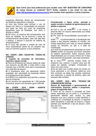 116
www.1001questoesdeconcurso.com.br
Quer entrar para lista preferencial para receber mais 1001 QUESTÕES DE CONCURSO
de outras bancas ou matérias? Sim?! Então, cadastre o seu email no meu site
www.1001questoesdeconcurso.com.br para receber mais questões e outras surpresas.
programas diferentes, devem ser armazenados
em diretórios específicos e distintos.
c) Uma das formas para otimizar o uso do
espaço em disco é a compactação de arquivos,
que pode ser feita por meio de programas
específicos para tal finalidade, tais como o
WinZip e o RAR.
d) No Linux, os arquivos são armazenados com
prazo de validade. Ao se encerrar o prazo de
armazenamento demandado, caso não seja feito
o backup, o arquivo é excluído do sistema de
armazenamento.
e) O Linux não permite a criação de mais de
cinco subdiretórios dentro de um diretório raiz,
nem um caminho superior a cinco diretórios.
583 - CESPE - 2009 - CEHAP-PB - TODOS OS
CARGOS
A respeito de conceitos de informática,
assinale a opção correta.
a) Para se armazenar em arquivo dados de vídeo
com tamanho de 290 MB, a mídia DVD é mais
indicada que a CD-RW, pois esta é incompatível
com esse tipo de arquivo.
b) A impressora laser, por apresentar melhor
qualidade, tem velocidade de impressão inferior
às impressoras do tipo deskjet.
c) A BIOS é um dispositivo que permite o acesso
sem fio à Internet.
d) Um pendrive de capacidade de 1 GB permite
armazenar arquivo com tamanho igual a 560 KB.
584 - CESPE - 2010 - UERN - AGENTE
TÉCNICO ADMINISTRATIVO
Considerando a figura acima, assinale a
opção correta a respeito do gerenciamento de
pastas e arquivos.
a) Com o uso do botão e do mouse, é
possível abrir um arquivo selecionado que esteja
em um diretório.
b) Por meio de funcionalidades encontradas no
botão , é possível alternar a visualização das
pastas e dos arquivos exibidos no monitor, em
modos específicos com mais ou menos detalhes
quanto ao tamanho, ao tipo e à data de
modificação.
c) A área de armazenamento associada ao ícone
Lixeira contém os arquivos que foram excluídos
do sistema operacional. Esses arquivos ficam
disponibilizados por um prazo mínimo de 15 dias
para possível recuperação, caso seja necessário.
d) O menu permite acesso direto ao
programa que originou o arquivo para que ele
possa ser editado, corrigido, compactado ou
salvo com outro nome.
e) Ao se clicar com o botão direito do mouse um
ícone associado a um diretório, obtém-se uma
lista contendo as datas das versões anteriores
que originaram a criação do diretório, além dos
arquivos nele contidos.
585 - CESPE - 2010 - MPS - TÉCNICO EM
COMUNICAÇÃO SOCIAL
Acerca de organização e gerenciamento de
informações, arquivos, pastas e programas,
julgue os seguintes itens.
O nome de um arquivo é composto de duas
partes, separadas por um ponto (.). A primeira é
geralmente definida pelo usuário ou pelo
programa que cria o arquivo e pode identificar o
conteúdo ou a finalidade do arquivo. A segunda
parte representa a extensão do arquivo e segue
padrões que identificam o tipo de arquivo, como
exe, doc e ini.
( ) Certo ( ) Errado
 