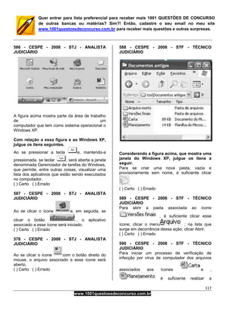 117
www.1001questoesdeconcurso.com.br
Quer entrar para lista preferencial para receber mais 1001 QUESTÕES DE CONCURSO
de outras bancas ou matérias? Sim?! Então, cadastre o seu email no meu site
www.1001questoesdeconcurso.com.br para receber mais questões e outras surpresas.
586 - CESPE - 2008 - STJ - ANALISTA
JUDICIÁRIO
A figura acima mostra parte da área de trabalho
de um
computador que tem como sistema operacional o
Windows XP.
Com relação a essa figura e ao Windows XP,
julgue os itens seguintes.
Ao se pressionar a tecla e, mantendo-a
pressionada, se teclar , será aberta a janela
denominada Gerenciador de tarefas do Windows,
que permite, entre outras coisas, visualizar uma
lista dos aplicativos que estão sendo executados
no computador.
( ) Certo ( ) Errado
587 - CESPE - 2008 - STJ - ANALISTA
JUDICIÁRIO
Ao se clicar o ícone e, em seguida, se
clicar o botão , o aplicativo
associado a esse ícone será iniciado.
( ) Certo ( ) Errado
578 - CESPE - 2008 - STJ - ANALISTA
JUDICIÁRIO
Ao se clicar o ícone com o botão direito do
mouse, o arquivo associado a esse ícone será
aberto.
( ) Certo ( ) Errado
588 - CESPE - 2008 - STF - TÉCNICO
JUDICIÁRIO
Considerando a figura acima, que mostra uma
janela do Windows XP, julgue os itens a
seguir.
Para se criar uma nova pasta, vazia e
provisoriamente sem nome, é suficiente clicar
.
( ) Certo ( ) Errado
589 - CESPE - 2008 - STF - TÉCNICO
JUDICIÁRIO
Para abrir a pasta associada ao ícone
, é suficiente clicar esse
ícone; clicar o menu ; na lista que
surge em decorrência dessa ação, clicar Abrir.
( ) Certo ( ) Errado
590 - CESPE - 2008 - STF - TÉCNICO
JUDICIÁRIO
Para iniciar um processo de verificação de
infecção por vírus de computador dos arquivos
associados aos ícones e ,
é suficiente realizar a
 