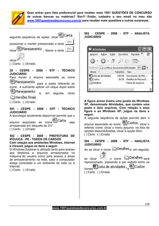 118
www.1001questoesdeconcurso.com.br
Quer entrar para lista preferencial para receber mais 1001 QUESTÕES DE CONCURSO
de outras bancas ou matérias? Sim?! Então, cadastre o seu email no meu site
www.1001questoesdeconcurso.com.br para receber mais questões e outras surpresas.
seguinte seqüência de ações: clicar ;
pressionar e manter pressionada a tecla ;
clicar ; liberar a tecla ;
clicar .
( ) Certo ( ) Errado
29 - CESPE - 2008 - STF - TÉCNICO
JUDICIÁRIO
Para mover o arquivo associado ao ícone
para a pasta referente ao
ícone , é suficiente aplicar um clique duplo sobre
e, em seguida, clicar
.
( ) Certo ( ) Errado
591 - CESPE - 2008 - STF - TÉCNICO
JUDICIÁRIO
A tecnologia atualmente disponível permite que o
arquivo associado ao ícone seja
armazenado em disquete de 3½".
( ) Certo ( ) Errado
592 - CESPE - 2009 - PREFEITURA DE
IPOJUCA - PE - TODOS OS CARGOS
Com relação aos ambientes Windows, Internet
e intranet, julgue os itens a seguir.
O Windows Explorer é utilizado tanto para acesso
aos diretórios e arquivos armazenados na
máquina do usuário como para acesso a áreas
de armazenamento na rede, caso o computador
esteja conectado a um ambiente de rede ou à
Internet.
( ) Certo ( ) Errado
593 - CESPE - 2008 - STF - ANALISTA
JUDICIÁRIO
A figura acima ilustra uma janela do Windows
XP, denominada Atividades, que contém uma
pasta e dois arquivos. Com relação a essa
figura e ao Windows XP, julgue os itens a
seguir.
A seguinte seqüência de ações permite abrir o
arquivo associado ao ícone : clicar o
referido ícone; clicar o menu Arquivo; na lista de
opções disponibilizadas, clicar a opção Abrir.
( ) Certo ( ) Errado
594 - CESPE - 2008 - STF - ANALISTA
JUDICIÁRIO
Ao se clicar o ícone e, em seguida,
se clicar , o ícone será
reposicionado, passando a ser exibido entre os
ícones e .
( ) Certo ( ) Errado
 