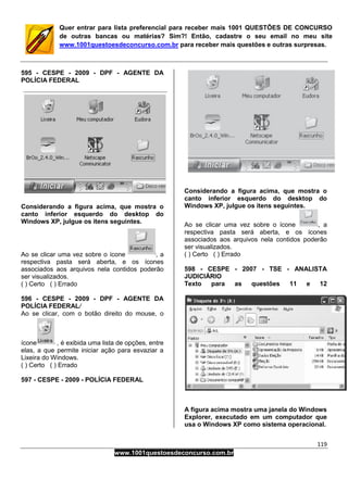 119
www.1001questoesdeconcurso.com.br
Quer entrar para lista preferencial para receber mais 1001 QUESTÕES DE CONCURSO
de outras bancas ou matérias? Sim?! Então, cadastre o seu email no meu site
www.1001questoesdeconcurso.com.br para receber mais questões e outras surpresas.
595 - CESPE - 2009 - DPF - AGENTE DA
POLÍCIA FEDERAL
Considerando a figura acima, que mostra o
canto inferior esquerdo do desktop do
Windows XP, julgue os itens seguintes.
Ao se clicar uma vez sobre o ícone , a
respectiva pasta será aberta, e os ícones
associados aos arquivos nela contidos poderão
ser visualizados.
( ) Certo ( ) Errado
596 - CESPE - 2009 - DPF - AGENTE DA
POLÍCIA FEDERAL/
Ao se clicar, com o botão direito do mouse, o
ícone , é exibida uma lista de opções, entre
elas, a que permite iniciar ação para esvaziar a
Lixeira do Windows.
( ) Certo ( ) Errado
597 - CESPE - 2009 - POLÍCIA FEDERAL
Considerando a figura acima, que mostra o
canto inferior esquerdo do desktop do
Windows XP, julgue os itens seguintes.
Ao se clicar uma vez sobre o ícone , a
respectiva pasta será aberta, e os ícones
associados aos arquivos nela contidos poderão
ser visualizados.
( ) Certo ( ) Errado
598 - CESPE - 2007 - TSE - ANALISTA
JUDICIÁRIO
Texto para as questões 11 e 12
A figura acima mostra uma janela do Windows
Explorer, executado em um computador que
usa o Windows XP como sistema operacional.
 
