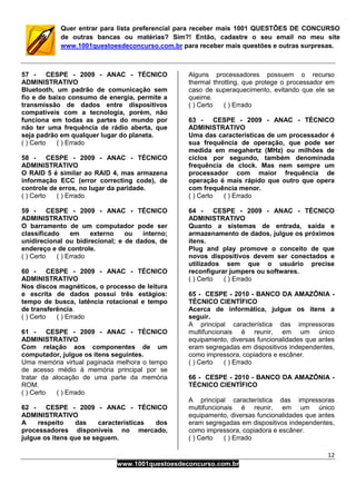 12
www.1001questoesdeconcurso.com.br
Quer entrar para lista preferencial para receber mais 1001 QUESTÕES DE CONCURSO
de outras bancas ou matérias? Sim?! Então, cadastre o seu email no meu site
www.1001questoesdeconcurso.com.br para receber mais questões e outras surpresas.
57 - CESPE - 2009 - ANAC - TÉCNICO
ADMINISTRATIVO
Bluetooth, um padrão de comunicação sem
fio e de baixo consumo de energia, permite a
transmissão de dados entre dispositivos
compatíveis com a tecnologia, porém, não
funciona em todas as partes do mundo por
não ter uma frequência de rádio aberta, que
seja padrão em qualquer lugar do planeta.
( ) Certo ( ) Errado
58 - CESPE - 2009 - ANAC - TÉCNICO
ADMINISTRATIVO
O RAID 5 é similar ao RAID 4, mas armazena
informação ECC (error correcting code), de
controle de erros, no lugar da paridade.
( ) Certo ( ) Errado
59 - CESPE - 2009 - ANAC - TÉCNICO
ADMINISTRATIVO
O barramento de um computador pode ser
classificado em externo ou interno;
unidirecional ou bidirecional; e de dados, de
endereço e de controle.
( ) Certo ( ) Errado
60 - CESPE - 2009 - ANAC - TÉCNICO
ADMINISTRATIVO
Nos discos magnéticos, o processo de leitura
e escrita de dados possui três estágios:
tempo de busca, latência rotacional e tempo
de transferência.
( ) Certo ( ) Errado
61 - CESPE - 2009 - ANAC - TÉCNICO
ADMINISTRATIVO
Com relação aos componentes de um
computador, julgue os itens seguintes.
Uma memória virtual paginada melhora o tempo
de acesso médio à memória principal por se
tratar da alocação de uma parte da memória
ROM.
( ) Certo ( ) Errado
62 - CESPE - 2009 - ANAC - TÉCNICO
ADMINISTRATIVO
A respeito das características dos
processadores disponíveis no mercado,
julgue os itens que se seguem.
Alguns processadores possuem o recurso
thermal throtting, que protege o processador em
caso de superaquecimento, evitando que ele se
queime.
( ) Certo ( ) Errado
63 - CESPE - 2009 - ANAC - TÉCNICO
ADMINISTRATIVO
Uma das características de um processador é
sua frequência de operação, que pode ser
medida em megahertz (MHz) ou milhões de
ciclos por segundo, também denominada
frequência de clock. Mas nem sempre um
processador com maior frequência de
operação é mais rápido que outro que opera
com frequência menor.
( ) Certo ( ) Errado
64 - CESPE - 2009 - ANAC - TÉCNICO
ADMINISTRATIVO
Quanto a sistemas de entrada, saída e
armazenamento de dados, julgue os próximos
itens.
Plug and play promove o conceito de que
novos dispositivos devem ser conectados e
utilizados sem que o usuário precise
reconfigurar jumpers ou softwares.
( ) Certo ( ) Errado
65 - CESPE - 2010 - BANCO DA AMAZÔNIA -
TÉCNICO CIENTÍFICO
Acerca de informática, julgue os itens a
seguir.
A principal característica das impressoras
multifuncionais é reunir, em um único
equipamento, diversas funcionalidades que antes
eram segregadas em dispositivos independentes,
como impressora, copiadora e escâner.
( ) Certo ( ) Errado
66 - CESPE - 2010 - BANCO DA AMAZÔNIA -
TÉCNICO CIENTÍFICO
A principal característica das impressoras
multifuncionais é reunir, em um único
equipamento, diversas funcionalidades que antes
eram segregadas em dispositivos independentes,
como impressora, copiadora e escâner.
( ) Certo ( ) Errado
 