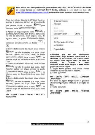 120
www.1001questoesdeconcurso.com.br
Quer entrar para lista preferencial para receber mais 1001 QUESTÕES DE CONCURSO
de outras bancas ou matérias? Sim?! Então, cadastre o seu email no meu site
www.1001questoesdeconcurso.com.br para receber mais questões e outras surpresas.
Ainda com relação à janela do Windows Explorer,
assinale a opção que contém um procedimento
que permite mover o arquivo para
dentro da pasta .
a) Aplicar um clique duplo no ícone , o
que faz surgir uma lista com diversos comandos;
na lista de comandos, clicar Copiar; abrir, de
alguma forma, a pasta ;
pressionar simultaneamente as teclas e
.
b) Com o botão direito do mouse, clicar o ícone
; na lista de opções que surge, clicar
Recortar; aplicar um duplo clique na pasta
; clicar o menu , na
lista que surge em decorrência dessa ação, clicar
Colar.
c) Com o botão direito do mouse, clicar o ícone
; na lista de opções que surge, clicar
Recortar; aplicar um clique simples na pasta
; clicar o menu , na
lista que surge em decorrência dessa ação, clicar
Colar.
d) Com o botão direito do mouse, clicar o ícone
; na lista de opções que surge, clicar
Recortar; aplicar um duplo clique na pasta
; clicar o menu , na
lista que surge em decorrência dessa ação, clicar
Copiar.
599 - CESPE - 2004 - TRE-AL - ANALISTA
JUDICIÁRIO
Considere que, em um determinado
computador, cujo sistema operacional é o
Windows XP, ao se clicar, com o botão direito
do mouse, uma região vazia da área de
trabalho, foi exibido o menu
ilustrado acima. Com relação a esse menu,
julgue os itens a seguir.
A opção Novo permite criar novas pastas,
acessíveis a partir da área de trabalho.
( ) Certo ( ) Errado
600 - CESPE - 2004 - TRE-AL - ANALISTA
JUDICIÁRIO
Por meio da opção Propriedades é possível
alterarconfigurações relativas à proteção de
tela.
( ) Certo ( ) Errado
601 - CESPE - 2004 - TRE-AL - TÉCNICO
JUDICIÁRIO
 