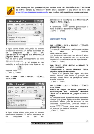 121
www.1001questoesdeconcurso.com.br
Quer entrar para lista preferencial para receber mais 1001 QUESTÕES DE CONCURSO
de outras bancas ou matérias? Sim?! Então, cadastre o seu email no meu site
www.1001questoesdeconcurso.com.br para receber mais questões e outras surpresas.
A figura acima mostra uma janela do sistema
operacional Windows XP, sendo executada em
um computador do tipo PC.
Com relação a essa figura e ao Windows XP,
julgue os itens a seguir.
Para se abrir a pasta correspondente ao ícone
, e ter acesso ao seu
conteúdo, é suficiente clicar esse ícone e, em
seguida, clicar .
( ) Certo ( ) Errado
602 - CESPE - 2004 - TRE-AL - TÉCNICO
JUDICIÁRIO
A figura acima mostra uma janela do sistema
operacional Windows XP, sendo executada em
um computador do tipo PC.
Com relação a essa figura e ao Windows XP,
julgue os itens a seguir.
A ferramenta permite personalizar o
modo de exibição de conteúdo na janela.
( ) Certo ( ) Errado
MICROSOFT WORD
603 - CESPE - 2012 - ANCINE - TÉCNICO
ADMINISTRATIVO
Com relação a ambientes usados para a edição
de textos e planilhas,
julgue os itens a seguir.
Um documento elaborado no Microsoft Word
2010 pode ser convertido em um arquivo no
formato pdf, o que impede que ele seja alterado.
( ) Certo ( ) Errado
604 - CESPE - 2012 - MPE-PI - CARGOS DE
NÍVEL SUPERIOR
Considerando o pacote Microsoft Office,
julgue os itens que se seguem.
O Word 2010 permite que sejam atribuídas
senhas distintas para leitura e gravação de
arquivos, como forma de protegê-los contra
acessos indevidos.
( ) Certo ( ) Errado
605 - CESPE - 2012 - TRE-RJ - TÉCNICO
JUDICIÁRIO
Acerca de edição de textos, planilhas e
apresentações nos ambientes Microsoft
Office 2012 e BrOffice 3.0, julgue os itens a
seguir.
No Microsoft Word, é possível utilizar caracteres
curingas que ajudam a pesquisar texto dentro do
documento. Assim, para se localizar um dos
caracteres especificados, pode-se utilizar a
sintaxe que, nesse caso, retornaria,
por exemplo, as palavras mal e mel.
( ) Certo ( ) Errado
 