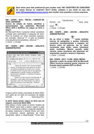 122
www.1001questoesdeconcurso.com.br
Quer entrar para lista preferencial para receber mais 1001 QUESTÕES DE CONCURSO
de outras bancas ou matérias? Sim?! Então, cadastre o seu email no meu site
www.1001questoesdeconcurso.com.br para receber mais questões e outras surpresas.
606 - CESPE - 2012 - TRE-RJ - CARGOS DE
NÍVEL SUPERIOR
Acerca de edição de textos, planilhas e
apresentações nos ambientes Microsoft
Office 2010 e BrOffice 3.0, julgue os itens a
seguir.
No Microsoft Word, é possível utilizar caracteres
curingas para automatizar a pesquisa de texto.
Para se localizar um único caractere qualquer,
por exemplo, utiliza-se “?”, e para se localizar
uma sequência de caracteres, utiliza-se “*”.
( ) Certo ( ) Errado
607 - CESPE - 2006 - ANCINE - ANALISTA
ADMINISTRATIVO
A figura acima mostra uma janela do Word 2002,
com parte de um texto em processo de edição
extraído de www.cbj.g12.br.
A partir dessa janela, julgue os itens que se
seguem, acerca do Word 2002.
Para alterar a fonte usada no trecho “Império de
Belo Monte” para Arial e aplicar negrito a esse
trecho, é suficiente realizar a seguinte seqüência
de ações: selecionar o referido trecho; por meio
de sucessivos cliques aplicados de forma
apropriada, alterar a especificação “Times New
Roman”, em para Arial;
clicar
( ) Certo ( ) Errado
608 - CESPE - 2006 - ANCINE - ANALISTA
ADMINISTRATIVO
Ao se clicar o botão serão exibidas
marcas de parágrafos e pontos indicando
caracteres correspondentes a espaços em
branco entre as palavras. Ao se clicar
novamente esse botão, esses caracteres
serão ocultados. Mesmo quando estão
visíveis, esses caracteres não aparecem em
impressões, quando o arquivo é impresso.
( ) Certo ( ) Errado
609 - CESPE - 2012 - TJ-RR - NÍVEL MÉDIO
Somente a partir da versão 2010 do Microsoft
Office tornou-se possível gravar arquivos no
formato aberto (padrão ODT) no Word.
( ) Certo ( ) Errado
 