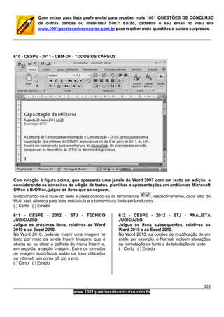 123
www.1001questoesdeconcurso.com.br
Quer entrar para lista preferencial para receber mais 1001 QUESTÕES DE CONCURSO
de outras bancas ou matérias? Sim?! Então, cadastre o seu email no meu site
www.1001questoesdeconcurso.com.br para receber mais questões e outras surpresas.
610 - CESPE - 2011 - CBM-DF - TODOS OS CARGOS
Com relação à figura acima, que apresenta uma janela do Word 2007 com um texto em edição, e
considerando os conceitos de edição de textos, planilhas e apresentações em ambientes Microsoft
Office e BrOffice, julgue os itens que se seguem.
Selecionando-se o título do texto e pressionando-se as ferramentas , respectivamente, cada letra do
título será alterada para letra maiúscula e o tamanho da fonte será reduzido.
( ) Certo ( ) Errado
611 - CESPE - 2012 - STJ - TÉCNICO
JUDICIÁRIO
Julgue os próximos itens, relativos ao Word
2010 e ao Excel 2010.
No Word 2010, pode-se inserir uma imagem no
texto por meio da janela Inserir Imagem, que é
aberta ao se clicar a palheta do menu Inserir e,
em seguida, a opção Imagem. Entre os formatos
de imagem suportados, estão os tipos utilizados
na Internet, tais como gif, jpg e png.
( ) Certo ( ) Errado
612 - CESPE - 2012 - STJ - ANALISTA
JUDICIÁRIO
Julgue os itens subsequentes, relativos ao
Word 2010 e ao Excel 2010.
No Word 2010, as opções de modificação de um
estilo, por exemplo, o Normal, incluem alterações
na formatação de fonte e de tabulação do texto.
( ) Certo ( ) Errado
 