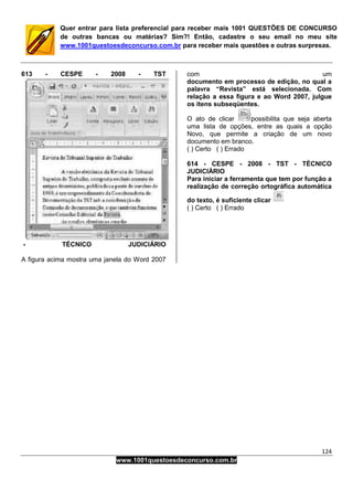 124
www.1001questoesdeconcurso.com.br
Quer entrar para lista preferencial para receber mais 1001 QUESTÕES DE CONCURSO
de outras bancas ou matérias? Sim?! Então, cadastre o seu email no meu site
www.1001questoesdeconcurso.com.br para receber mais questões e outras surpresas.
613 - CESPE - 2008 - TST
- TÉCNICO JUDICIÁRIO
A figura acima mostra uma janela do Word 2007
com um
documento em processo de edição, no qual a
palavra “Revista” está selecionada. Com
relação a essa figura e ao Word 2007, julgue
os itens subseqüentes.
O ato de clicar possibilita que seja aberta
uma lista de opções, entre as quais a opção
Novo, que permite a criação de um novo
documento em branco.
( ) Certo ( ) Errado
614 - CESPE - 2008 - TST - TÉCNICO
JUDICIÁRIO
Para iniciar a ferramenta que tem por função a
realização de correção ortográfica automática
do texto, é suficiente clicar
( ) Certo ( ) Errado
 