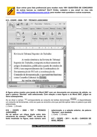 125
www.1001questoesdeconcurso.com.br
Quer entrar para lista preferencial para receber mais 1001 QUESTÕES DE CONCURSO
de outras bancas ou matérias? Sim?! Então, cadastre o seu email no meu site
www.1001questoesdeconcurso.com.br para receber mais questões e outras surpresas.
615 - CESPE - 2008 - TST - TÉCNICO JUDICIÁRIO
A figura acima mostra uma janela do Word 2007 com um documento em processo de edição, no
qual a palavra “Revista” está selecionada. Com relação a essa figura e ao Word 2007, julgue os
itens subseqüentes.
Ao se clicar o campo correspondente ao conjunto de botões denominado , é disponibilizado
um conjunto de ferramentas, entre as quais se encontra uma que permite aplicar itálico à palavra que está
selecionada.
( ) Certo ( ) Errado
616 - CESPE - 2008 - TST - TÉCNICO
JUDICIÁRIO
Ao se aplicar um clique duplo entre dois
caracteres do número “1999”, no trecho de
texto mostrado na figura, esse número será
selecionado, e a seleção anterior, da palavra
“Revista”, será desfeita.
( ) Certo ( ) Errado
617 - CESPE - 2011 - AL-ES - CARGOS DE
NÍVEL MÉDIO
 