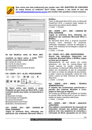 126
www.1001questoesdeconcurso.com.br
Quer entrar para lista preferencial para receber mais 1001 QUESTÕES DE CONCURSO
de outras bancas ou matérias? Sim?! Então, cadastre o seu email no meu site
www.1001questoesdeconcurso.com.br para receber mais questões e outras surpresas.
Na tela Modificar estilo do Word 2007,
mostrada na figura acima, o botão
permite, entre outras ações, alterar
a) o campo de soma.
b) o nome do arquivo salvo.
c) a tabulação do texto.
d) o comentário de uma caixa de texto.
e) a tabela
618 - CESPE - 2011 - AL-ES - PROCURADOR
Na figura acima, que mostra o grupo
Parágrafo da guia Início do Word 2010, a seta
inclinada aponta para botão correspondente à
função
a) Separador de Base.
b) Formatação de Parágrafo.
c) Tópicos Numerados.
d) Espaçamento entre linhas.
e) Bordas e Sombreamento
619 - CESPE - 2011 - EBC - CARGOS DE
NÍVEL SUPERIOR
Julgue os próximos itens, referentes aos
aplicativos dos ambientes Microsoft Office e
BrOffice.
Tanto no Microsoft Word 2010 como no Microsoft
PowerPoint 2010, é possível inserir seções no
documento que estiver sendo editado.
( ) Certo ( ) Errado
620 - CESPE - 2011 - EBC - CARGOS DE
NÍVEL SUPERIOR
Julgue os próximos itens, referentes aos
aplicativos dos ambientes Microsoft Office e
BrOffice.
No Microsoft Word 2010, é possível encontrar
recursos como dicionário de sinônimos,
verificação ortográfica, controle de alterações e,
ainda, criar restrições de formatação e edição do
documento.
( ) Certo ( ) Errado
621 - CESPE - 2011 - BRB - ESCRITURÁRIO
Acerca dos aplicativos disponíveis nos
ambientes Microsoft Office e BrOffice, julgue
os itens que se seguem.
Diferentemente do que ocorre em outros
aplicativos, em que as marcas-d’água são
visíveis apenas na versão impressa dos
documentos, no Microsoft Office Word 2007, elas
podem ser visualizadas na tela do computador
em todos os modos de exibição de documentos,
a saber: Layout de Impressão, Leitura em Tela
Inteira, Layout da Web, Estrutura de Tópicos e
Rascunho.
( ) Certo ( ) Errado
622 - CESPE - 2010 - ANEEL - TÉCNICO
ADMINISTRATIVO
A respeito dos fundamentos operacionais e
pacotes dos sistemas Windows e Linux,
julgue os itens que se seguem.
As funções do BrOffice são similares às funções
do pacote Office da Microsoft no que se refere à
edição de textos e planilhas eletrônicas.
( ) Certo ( ) Errado
623 - CESPE - 2007 - TRE-AP - ANALISTA
JUDICIÁRIO
Para agilizar o procedimento de impressão de
balancetes mensais dos partidos políticos,
pode-se criar uma seqüência de comandos e
instruções do Word, agrupadas em um único
 
