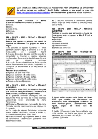 127
www.1001questoesdeconcurso.com.br
Quer entrar para lista preferencial para receber mais 1001 QUESTÕES DE CONCURSO
de outras bancas ou matérias? Sim?! Então, cadastre o seu email no meu site
www.1001questoesdeconcurso.com.br para receber mais questões e outras surpresas.
comando, para executar a tarefa
automaticamente utilizando-se o recurso
a) macro.
b) estilo.
c) mala direta.
d) fórmula.
e) índice.
624 - CESPE - 2007 - TRE-AP - TÉCNICO
JUDICIÁRIO
Acerca das opções existentes no painel de
controle do Windows XP, julgue os itens a
seguir.
I No conjunto, as opções Aparência e Temas
permitem alterar o tipo, o tamanho e a cor da
fonte-padrão do Microsoft Word.
II A opção Conexões de rede permite conectar o
computador à Internet e realizar algumas
configurações de uma rede doméstica ou de uma
rede de pequena empresa.
III A opção Sons e dispositivos de áudio permite
alterar o esquema de som para o computador ou
configurar os alto-falantes e os dispositivos de
gravação.
Assinale a opção correta.
a) Apenas um item está certo.
b) Apenas os itens I e II estão certos.
c) Apenas os itens I e III estão certos.
d) Apenas os itens II e III estão certos.
e) Todos os itens estão certos.
625 - CESPE - 2007 - TRE-AP - TÉCNICO
JUDICIÁRIO
No Microsoft Word 2002, há diversas funções
que facilitam a edição de texto. Com relação a
esse assunto, assinale a opção correta.
a) É possível controlar alterações em um
documento Word por meio de recurso acionado
utilizando-se opção encontrada no menu
Ferramentas.
b) O recurso Marcadores e numeração do menu
Formatar permite inserir números de páginas no
documento.
c) Por meio do recurso Tabulação, podem-se
inserir tabelas, bem como colunas e linhas, no
documento em edição no Word 2002.
d) O recurso Inserir figura permite exibir a barra
de ferramentas Desenho,que possibilita criar
desenhos diversos.
e) O recurso Maiúscula e minúscula permite
alterar o tipo de fonte e definir o formato-padrão
para o Word.
626 - CESPE - 2007 - TRE-AP - TÉCNICO
JUDICIÁRIO
Assinale a opção que apresenta a barra de
ferramentas que é comum a Word, Excel e
PowerPoint.
a) Revisão
b) Desenho
c) Tabelas e bordas
d) Tabela dinâmica
e) Efeitos de animação
627 - CESPE - 2007 - TCU - TÉCNICO DE
CONTROLE EXTERNO
A figura acima mostra uma janela do Word
2003, que contém um documento em
elaboração, com informações extraídas do
sítio www.tcu.gov.br. Considerando essa
figura, julgue os itens que se
seguem.
O botão permite iniciar funcionalidade que
pode auxiliar na busca por erros de grafia
existentes no documento em edição.
( ) Certo ( ) Errado
 