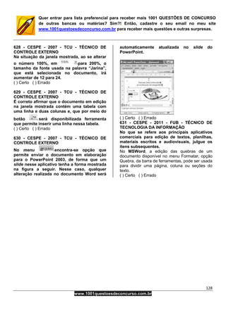 128
www.1001questoesdeconcurso.com.br
Quer entrar para lista preferencial para receber mais 1001 QUESTÕES DE CONCURSO
de outras bancas ou matérias? Sim?! Então, cadastre o seu email no meu site
www.1001questoesdeconcurso.com.br para receber mais questões e outras surpresas.
628 - CESPE - 2007 - TCU - TÉCNICO DE
CONTROLE EXTERNO
Na situação da janela mostrada, ao se alterar
o número 100%, em para 200%, o
tamanho da fonte usada na palavra “Jarina”,
que está selecionada no documento, irá
aumentar de 12 para 24.
( ) Certo ( ) Errado
629 - CESPE - 2007 - TCU - TÉCNICO DE
CONTROLE EXTERNO
É correto afirmar que o documento em edição
na janela mostrada contém uma tabela com
uma linha e duas colunas e, que por meio do
botão será disponibilizada ferramenta
que permite inserir uma linha nessa tabela.
( ) Certo ( ) Errado
630 - CESPE - 2007 - TCU - TÉCNICO DE
CONTROLE EXTERNO
No menu encontra-se opção que
permite enviar o documento em elaboração
para o PowerPoint 2003, de forma que um
slide nesse aplicativo tenha a forma mostrada
na figura a seguir. Nesse caso, qualquer
alteração realizada no documento Word será
automaticamente atualizada no slide do
PowerPoint.
( ) Certo ( ) Errado
631 - CESPE - 2011 - FUB - TÉCNICO DE
TECNOLOGIA DA INFORMAÇÃO
No que se refere aos principais aplicativos
comerciais para edição de textos, planilhas,
materiais escritos e audiovisuais, julgue os
itens subsequentes.
No MSWord, a edição das quebras de um
documento disponível no menu Formatar, opção
Quebra, da barra de ferramentas, pode ser usada
para dividir uma página, coluna ou seções do
texto.
( ) Certo ( ) Errado
 