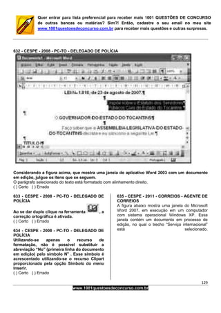 129
www.1001questoesdeconcurso.com.br
Quer entrar para lista preferencial para receber mais 1001 QUESTÕES DE CONCURSO
de outras bancas ou matérias? Sim?! Então, cadastre o seu email no meu site
www.1001questoesdeconcurso.com.br para receber mais questões e outras surpresas.
632 - CESPE - 2008 - PC-TO - DELEGADO DE POLÍCIA
Considerando a figura acima, que mostra uma janela do aplicativo Word 2003 com um documento
em edição, julgue os itens que se seguem.
O parágrafo selecionado do texto está formatado com alinhamento direito.
( ) Certo ( ) Errado
633 - CESPE - 2008 - PC-TO - DELEGADO DE
POLÍCIA
Ao se dar duplo clique na ferramenta , a
correção ortográfica é ativada.
( ) Certo ( ) Errado
634 - CESPE - 2008 - PC-TO - DELEGADO DE
POLÍCIA
Utilizando-se apenas o recurso de
formatação, não é possível substituir a
abreviação “No” (primeira linha do documento
em edição) pelo símbolo No
. Esse símbolo é
acrescentado utilizando-se o recurso Clipart
proporcionado pela opção Símbolo do menu
Inserir.
( ) Certo ( ) Errado
635 - CESPE - 2011 - CORREIOS - AGENTE DE
CORREIOS
A figura abaixo mostra uma janela do Microsoft
Word 2007, em execução em um computador
com sistema operacional Windows XP. Essa
janela contém um documento em processo de
edição, no qual o trecho “Serviço internacional”
está selecionado.
 