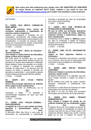 13
www.1001questoesdeconcurso.com.br
Quer entrar para lista preferencial para receber mais 1001 QUESTÕES DE CONCURSO
de outras bancas ou matérias? Sim?! Então, cadastre o seu email no meu site
www.1001questoesdeconcurso.com.br para receber mais questões e outras surpresas.
SOFTWARE
67 - CESPE - 2012 - MPE-PI - CARGOS DE
NÍVEL MÉDIO
Julgue os próximos itens, acerca de
conceitos relacionados a organização de
arquivos, pastas e programas.
Quando um programa é instalado em um
computador, normalmente, são criadas pastas
onde arquivos relacionados a esse programa são
armazenados. A remoção de arquivos dessas
pastas de armazenamento poderá comprometer
o correto funcionamento do programa.
( ) Certo ( ) Errado
68 - CESPE - 2012 - Banco da Amazônia -
Técnico Científico
Com relação a noções básicas de informática,
julgue os itens que se seguem.
De modo geral, os arquivos que um usuário
produz ao usar determinado software devem ser
gravados na mesma área destinada à instalação
desse software. Assim, por exemplo, se o usuário
tiver o software X instalado em subpastas
contidas na pasta Aplic_1, os arquivos que ele
produzir ao utilizar o software X deverão ser
gravados na pasta Aplic_1, para facilitar e agilizar
a leitura desses arquivos pelo referido software.
( ) Certo ( ) Errado
69 - CESPE - 2011 - PC-ES - PERITO
CRIMINAL
Acerca dos principais aplicativos de software
livres, julgue os itens subsecutivos.
No aplicativo Writer do BrOffice.org, ao se
pressionar o botão é realizada a
autoverificação ortográfica do texto que está
sendo editado.
( ) Certo ( ) Errado
70 - CESPE - 2012 - POLÍCIA FEDERAL -
PAPILOSCOPISTA
A respeito de softwares para edição de textos,
planilhas e apresentações, julgue os
próximos itens.
O Microsoft Office Sky Driver é uma suíte de
ferramentas de produtividade e colaboração
fornecida e acessada por meio de computação
em nuvem (cloud computing).
( ) Certo ( ) Errado
71 - CESPE - 2011 - FUB - TÉCNICO DE
TECNOLOGIA DA INFORMAÇÃO
No que se refere aos principais aplicativos
comerciais para edição de textos, planilhas,
materiais escritos e audiovisuais, julgue os
itens subsequentes.
Ferramentas como o Corel e o MSVisio podem
ser úteis na confecção e edição de imagens
vetoriais que se pretenda inserir em documentos
de diversos formatos.
( ) Certo ( ) Errado
72 - CESPE - 2008 - PC-TO - DELEGADO DE
POLÍCIA
Julgue os itens seguintes relativos a
informática.
O firewall é o dispositivo que permite a conexão
com a Internet, uma vez que é responsável pela
conversão do sinal analógico em sinal digital.
( ) Certo ( ) Errado
73 - CESPE - 2009 - TRE-GO - TÉCNICO
JUDICIÁRIO
Ainda com relação a conceitos de informática,
assinale a opção correta.
a) Sistema operacional é um aplicativo que tem
como função principal a edição de textos e
figuras.
b) Um software livre pode ser usado, copiado,
estudado, modificado e redistribuído sem
restrição.
c) Arquivo é a parte física da memória que retém
informações com tamanho pré-definido.
d) Pasta é um tipo de disco que armazena
informações de documentos de forma ordenada.
74 - CESPE - 2010 - ANEEL - TÉCNICO
ADMINISTRATIVO
Com relação à imagem de pacote de um
software instalado em um computador, julgue
o item abaixo.
O objetivo de se criar uma imagem de pacote de
software é permitir a reinstalação do mesmo de
maneira mais fácil do que se fosse usado o CD
original do software. Nesse caso, porém, o tempo
gasto ao se usar a imagem do pacote de
 