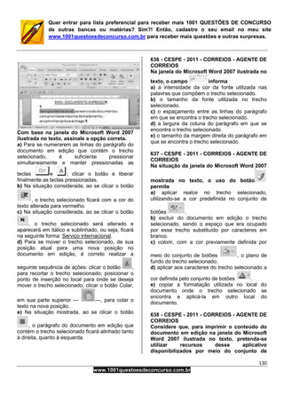 130
www.1001questoesdeconcurso.com.br
Quer entrar para lista preferencial para receber mais 1001 QUESTÕES DE CONCURSO
de outras bancas ou matérias? Sim?! Então, cadastre o seu email no meu site
www.1001questoesdeconcurso.com.br para receber mais questões e outras surpresas.
Com base na janela do Microsoft Word 2007
ilustrada no texto, assinale a opção correta.
a) Para se numerarem as linhas do parágrafo do
documento em edição que contém o trecho
selecionado, é suficiente pressionar
simultaneamente e manter pressionadas as
teclas e ; clicar o botão e liberar
finalmente as teclas pressionadas.
b) Na situação considerada, ao se clicar o botão
, o trecho selecionado ficará com a cor do
texto alterada para vermelho.
c) Na situação considerada, ao se clicar o botão
, o trecho selecionado será alterado e
aparecerá em itálico e sublinhado, ou seja, ficará
na seguinte forma: Serviço internacional.
d) Para se mover o trecho selecionado, de sua
posição atual para uma nova posição no
documento em edição, é correto realizar a
seguinte sequência de ações: clicar o botão ,
para recortar o trecho selecionado; posicionar o
ponto de inserção no local para onde se deseja
mover o trecho selecionado; clicar o botão Colar,
em sua parte superior — —, para colar o
texto na nova posição.
e) Na situação mostrada, ao se clicar o botão
, o parágrafo do documento em edição que
contém o trecho selecionado ficará alinhado tanto
à direita, quanto à esquerda.
636 - CESPE - 2011 - CORREIOS - AGENTE DE
CORREIOS
Na janela do Microsoft Word 2007 ilustrada no
texto, o campo informa
a) a intensidade da cor da fonte utilizada nas
palavras que compõem o trecho selecionado.
b) o tamanho da fonte utilizada no trecho
selecionado.
c) o espaçamento entre as linhas do parágrafo
em que se encontra o trecho selecionado.
d) a largura da coluna do parágrafo em que se
encontra o trecho selecionado.
e) o tamanho da margem direita do parágrafo em
que se encontra o trecho selecionado.
637 - CESPE - 2011 - CORREIOS - AGENTE DE
CORREIOS
Na situação da janela do Microsoft Word 2007
mostrada no texto, o uso do botão
permite
a) aplicar realce no trecho selecionado,
utilizando-se a cor predefinida no conjunto de
botões .
b) excluir do documento em edição o trecho
selecionado, sendo o espaço que era ocupado
por esse trecho substituído por caracteres em
branco.
c) colorir, com a cor previamente definida por
meio do conjunto de botões , o plano de
fundo do trecho selecionado.
d) aplicar aos caracteres do trecho selecionado a
cor definida pelo conjunto de botões .
e) copiar a formatação utilizada no local do
documento onde o trecho selecionado se
encontra e aplicá-la em outro local do
documento.
638 - CESPE - 2011 - CORREIOS - AGENTE DE
CORREIOS
Considere que, para imprimir o conteúdo do
documento em edição na janela do Microsoft
Word 2007 ilustrada no texto, pretenda-se
utilizar recursos desse aplicativo
disponibilizados por meio do conjunto de
 