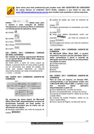 131
www.1001questoesdeconcurso.com.br
Quer entrar para lista preferencial para receber mais 1001 QUESTÕES DE CONCURSO
de outras bancas ou matérias? Sim?! Então, cadastre o seu email no meu site
www.1001questoesdeconcurso.com.br para receber mais questões e outras surpresas.
botões . Nesse caso, para
o acesso a esse conjunto de botões,
visualizando-o na janela do Word, é suficiente,
na referida janela do aplicativo, clicar
a) o botão .
b) o botão .
c) o menu .
d) o campo .
e) o menu .
639 - CESPE - 2011 - CORREIOS - CARGOS
DE NÍVEL SUPERIOR
Em relação ao sistema operacional Windows
7 e ao pacote Microsoft Office 2010, julgue os
itens subsequentes.
No Word 2010, a partir do menu Layout da
Página, é possível dividir em duas partes a janela
de um documento que esteja em edição, de
modo que seções diferentes do mesmo
documento possam ser vistas simultaneamente.
( ) Certo ( ) Errado
640 - CESPE - 2011 - CORREIOS - AGENTE DE
CORREIOS
Os recursos do menu Inserir do Microsoft
Office Word 2007 disponibilizados na barra de
ferramentas ilustrada, em duas partes, na
figura acima permitem que se insira, em um
documento em edição,
a) equação matemática, por meio do conjunto de
botões .
b) quebra de seção, por meio do conjunto de
botões .
c) imagem armazenada no computador, por meio
do botão
d) texto com efeitos decorativos, como, por
exemplo, , por meio do conjunto de
botões .
e) nova página em branco, por meio do submenu
641 - CESPE - 2011 - CORREIOS - AGENTE DE
CORREIOS
No Microsoft Office Word 2007, o usuário
encontrará recursos que lhe permitem fazer e
exibir comentários e ativar o controle de
alterações que forem feitas em um documento
em edição no menu
a) Correspondências.
b) Revisão.
c) Exibição.
d) Início.
e) Referências.
642 - CESPE - 2011 - CORREIOS - AGENTE DE
CORREIOS
Para se criar um arquivo, no formato PDF,
correspondente a um documento criado com
o Microsoft Office Word 2007, é correto o uso
dos recursos desse aplicativo
disponibilizados a partir do
a) menu Referências, na barra de menus.
b) menu Correspondências, na barra de menus.
c) conjunto de botões Imprimir, obtido ao se clicar
o botão Office.
d) conjunto de botões Preparar, obtido ao se
clicar o botão Office.
e) menu Layout da Página, na barra de menus.
 