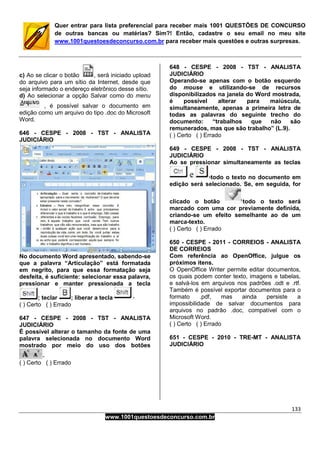 133
www.1001questoesdeconcurso.com.br
Quer entrar para lista preferencial para receber mais 1001 QUESTÕES DE CONCURSO
de outras bancas ou matérias? Sim?! Então, cadastre o seu email no meu site
www.1001questoesdeconcurso.com.br para receber mais questões e outras surpresas.
c) Ao se clicar o botão , será iniciado upload
do arquivo para um sítio da Internet, desde que
seja informado o endereço eletrônico desse sítio.
d) Ao selecionar a opção Salvar como do menu
, é possível salvar o documento em
edição como um arquivo do tipo .doc do Microsoft
Word.
646 - CESPE - 2008 - TST - ANALISTA
JUDICIÁRIO
No documento Word apresentado, sabendo-se
que a palavra “Articulação” está formatada
em negrito, para que essa formatação seja
desfeita, é suficiente: selecionar essa palavra,
pressionar e manter pressionada a tecla
; teclar ; liberar a tecla
( ) Certo ( ) Errado
647 - CESPE - 2008 - TST - ANALISTA
JUDICIÁRIO
É possível alterar o tamanho da fonte de uma
palavra selecionada no documento Word
mostrado por meio do uso dos botões
( ) Certo ( ) Errado
648 - CESPE - 2008 - TST - ANALISTA
JUDICIÁRIO
Operando-se apenas com o botão esquerdo
do mouse e utilizando-se de recursos
disponibilizados na janela do Word mostrada,
é possível alterar para maiúscula,
simultaneamente, apenas a primeira letra de
todas as palavras do seguinte trecho do
documento: “trabalhos que não são
remunerados, mas que são trabalho” (L.9).
( ) Certo ( ) Errado
649 - CESPE - 2008 - TST - ANALISTA
JUDICIÁRIO
Ao se pressionar simultaneamente as teclas
todo o texto no documento em
edição será selecionado. Se, em seguida, for
clicado o botão todo o texto será
marcado com uma cor previamente definida,
criando-se um efeito semelhante ao de um
marca-texto.
( ) Certo ( ) Errado
650 - CESPE - 2011 - CORREIOS - ANALISTA
DE CORREIOS
Com referência ao OpenOffice, julgue os
próximos itens.
O OpenOffice Writer permite editar documentos,
os quais podem conter texto, imagens e tabelas,
e salvá-los em arquivos nos padrões .odt e .rtf.
Também é possível exportar documentos para o
formato .pdf, mas ainda persiste a
impossibilidade de salvar documentos para
arquivos no padrão .doc, compatível com o
Microsoft Word.
( ) Certo ( ) Errado
651 - CESPE - 2010 - TRE-MT - ANALISTA
JUDICIÁRIO
 