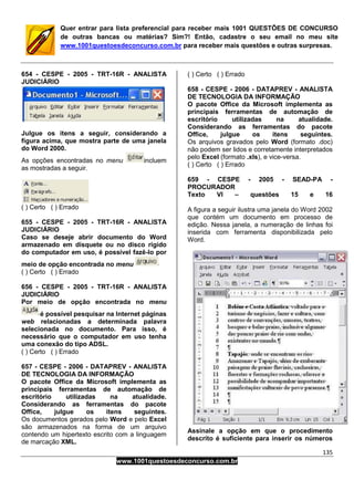 135
www.1001questoesdeconcurso.com.br
Quer entrar para lista preferencial para receber mais 1001 QUESTÕES DE CONCURSO
de outras bancas ou matérias? Sim?! Então, cadastre o seu email no meu site
www.1001questoesdeconcurso.com.br para receber mais questões e outras surpresas.
654 - CESPE - 2005 - TRT-16R - ANALISTA
JUDICIÁRIO
Julgue os itens a seguir, considerando a
figura acima, que mostra parte de uma janela
do Word 2000.
As opções encontradas no menu incluem
as mostradas a seguir.
( ) Certo ( ) Errado
655 - CESPE - 2005 - TRT-16R - ANALISTA
JUDICIÁRIO
Caso se deseje abrir documento do Word
armazenado em disquete ou no disco rígido
do computador em uso, é possível fazê-lo por
meio de opção encontrada no menu
( ) Certo ( ) Errado
656 - CESPE - 2005 - TRT-16R - ANALISTA
JUDICIÁRIO
Por meio de opção encontrada no menu
é possível pesquisar na Internet páginas
web relacionadas a determinada palavra
selecionada no documento. Para isso, é
necessário que o computador em uso tenha
uma conexão do tipo ADSL.
( ) Certo ( ) Errado
657 - CESPE - 2006 - DATAPREV - ANALISTA
DE TECNOLOGIA DA INFORMAÇÃO
O pacote Office da Microsoft implementa as
principais ferramentas de automação de
escritório utilizadas na atualidade.
Considerando as ferramentas do pacote
Office, julgue os itens seguintes.
Os documentos gerados pelo Word e pelo Excel
são armazenados na forma de um arquivo
contendo um hipertexto escrito com a linguagem
de marcação XML.
( ) Certo ( ) Errado
658 - CESPE - 2006 - DATAPREV - ANALISTA
DE TECNOLOGIA DA INFORMAÇÃO
O pacote Office da Microsoft implementa as
principais ferramentas de automação de
escritório utilizadas na atualidade.
Considerando as ferramentas do pacote
Office, julgue os itens seguintes.
Os arquivos gravados pelo Word (formato .doc)
não podem ser lidos e corretamente interpretados
pelo Excel (formato .xls), e vice-versa.
( ) Certo ( ) Errado
659 - CESPE - 2005 - SEAD-PA -
PROCURADOR
Texto VI – questões 15 e 16
A figura a seguir ilustra uma janela do Word 2002
que contém um documento em processo de
edição. Nessa janela, a numeração de linhas foi
inserida com ferramenta disponibilizada pelo
Word.
Assinale a opção em que o procedimento
descrito é suficiente para inserir os números
 