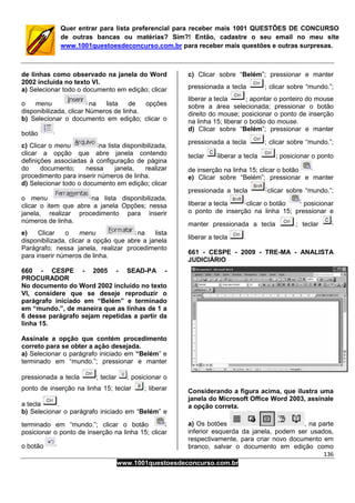 136
www.1001questoesdeconcurso.com.br
Quer entrar para lista preferencial para receber mais 1001 QUESTÕES DE CONCURSO
de outras bancas ou matérias? Sim?! Então, cadastre o seu email no meu site
www.1001questoesdeconcurso.com.br para receber mais questões e outras surpresas.
de linhas como observado na janela do Word
2002 incluída no texto VI.
a) Selecionar todo o documento em edição; clicar
o menu na lista de opções
disponibilizada, clicar Números de linha.
b) Selecionar o documento em edição; clicar o
botão
c) Clicar o menu na lista disponibilizada,
clicar a opção que abre janela contendo
definições associadas à configuração de página
do documento; nessa janela, realizar
procedimento para inserir números de linha.
d) Selecionar todo o documento em edição; clicar
o menu na lista disponibilizada,
clicar o item que abre a janela Opções; nessa
janela, realizar procedimento para inserir
números de linha.
e) Clicar o menu na lista
disponibilizada, clicar a opção que abre a janela
Parágrafo; nessa janela, realizar procedimento
para inserir números de linha.
660 - CESPE - 2005 - SEAD-PA -
PROCURADOR
No documento do Word 2002 incluído no texto
VI, considere que se deseje reproduzir o
parágrafo iniciado em “Belém” e terminado
em “mundo.”, de maneira que as linhas de 1 a
6 desse parágrafo sejam repetidas a partir da
linha 15.
Assinale a opção que contém procedimento
correto para se obter a ação desejada.
a) Selecionar o parágrafo iniciado em “Belém” e
terminado em “mundo.”; pressionar e manter
pressionada a tecla ; teclar ; posicionar o
ponto de inserção na linha 15; teclar ; liberar
a tecla .
b) Selecionar o parágrafo iniciado em “Belém” e
terminado em “mundo.”; clicar o botão
posicionar o ponto de inserção na linha 15; clicar
o botão
c) Clicar sobre “Belém”; pressionar e manter
pressionada a tecla ; clicar sobre “mundo.”;
liberar a tecla ; apontar o ponteiro do mouse
sobre a área selecionada; pressionar o botão
direito do mouse; posicionar o ponto de inserção
na linha 15; liberar o botão do mouse.
d) Clicar sobre “Belém”; pressionar e manter
pressionada a tecla ; clicar sobre “mundo.”;
teclar liberar a tecla ; posicionar o ponto
de inserção na linha 15; clicar o botão
e) Clicar sobre “Belém”; pressionar e manter
pressionada a tecla clicar sobre “mundo.”;
liberar a tecla clicar o botão posicionar
o ponto de inserção na linha 15; pressionar e
manter pressionada a tecla ; teclar
liberar a tecla
661 - CESPE - 2009 - TRE-MA - ANALISTA
JUDICIÁRIO
Considerando a figura acima, que ilustra uma
janela do Microsoft Office Word 2003, assinale
a opção correta.
a) Os botões , na parte
inferior esquerda da janela, podem ser usados,
respectivamente, para criar novo documento em
branco, salvar o documento em edição como
 