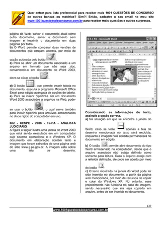 137
www.1001questoesdeconcurso.com.br
Quer entrar para lista preferencial para receber mais 1001 QUESTÕES DE CONCURSO
de outras bancas ou matérias? Sim?! Então, cadastre o seu email no meu site
www.1001questoesdeconcurso.com.br para receber mais questões e outras surpresas.
página da Web, salvar o documento atual como
outro documento, salvar o documento sem
imagem e imprimir o documento em duas
páginas por folha.
b) O Word permite comparar duas versões de
documentos que estejam abertos, por meio de
opção acionada pelo botão .
c) Para se abrir um documento associado a um
arquivo em formato que não seja .doc,
convertendo-o em documento do Word 2003,
deve-se clicar o botão .
d) O botão , que permite inserir tabela no
documento, executa o programa Microsoft Office
Excel para edição avançada de opções de tabela.
e) Para se inserir hiperlinks em um documento
Word 2003 associados a arquivos na Web, pode-
se usar o botão , o qual serve também
para incluir hiperlink para arquivos armazenados
no disco rígido do computador em uso.
662 - CESPE - 2006 - TJ-PA - ANALISTA
JUDICIÁRIO
A figura a seguir ilustra uma janela do Word 2003
que está sendo executado em um computador
cujo sistema operacional é o Windows XP. O
documento em elaboração contém texto e
imagem que foram extraídos de uma página web
do sítio www.tj.pa.gov.br. A imagem está sobre
uma tela de desenho.
Considerando as informações do texto,
assinale a opção correta.
a) Na situação em que se encontra a janela do
Word, caso se tecle apenas a tela de
desenho mencionada no texto será excluída,
enquanto a imagem nela contida permanecerá no
documento em edição.
b) O botão permite abrir documento do tipo
Word armazenado no computador, desde que o
arquivo associado não esteja definido como
somente para leitura. Caso o arquivo esteja com
a referida definição, ele pode ser aberto por meio
do botão
c) O texto mostrado na janela do Word pode ter
sido inserido no documento, a partir da página
web mencionada, por meio de recursos de copiar
e colar do Windows XP. No entanto, esse
procedimento não funciona no caso de imagem,
sendo necessário que ela seja copiada em
arquivo, antes de ser inserida no documento.
 