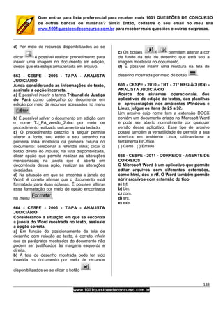 138
www.1001questoesdeconcurso.com.br
Quer entrar para lista preferencial para receber mais 1001 QUESTÕES DE CONCURSO
de outras bancas ou matérias? Sim?! Então, cadastre o seu email no meu site
www.1001questoesdeconcurso.com.br para receber mais questões e outras surpresas.
d) Por meio de recursos disponibilizados ao se
clicar é possível realizar procedimento para
inserir uma imagem no documento em edição,
desde que ela esteja armazenada em arquivo.
663 - CESPE - 2006 - TJ-PA - ANALISTA
JUDICIÁRIO
Ainda considerando as informações do texto,
assinale a opção incorreta.
a) É possível inserir o termo Tribunal de Justiça
do Pará como cabeçalho do documento em
edição por meio de recursos acessados no menu
b) É possível salvar o documento em edição com
o nome TJ_PA_versão_2.doc por meio de
procedimento realizado unicamente via teclado.
c) O procedimento descrito a seguir permite
alterar a fonte, seu estilo e seu tamanho na
primeira linha mostrada da primeira coluna do
documento: selecionar a referida linha; clicar o
botão direito do mouse; na lista disponibilizada,
clicar opção que permite realizar as alterações
mencionadas; na janela que é aberta em
decorrência dessa ação, realizar as alterações
desejadas.
d) Na situação em que se encontra a janela do
Word, é correto afirmar que o documento está
formatado para duas colunas. É possível alterar
essa formatação por meio de opção encontrada
no menu
664 - CESPE - 2006 - TJ-PA - ANALISTA
JUDICIÁRIO
Considerando a situação em que se encontra
a janela do Word mostrada no texto, assinale
a opção correta.
a) Em função do posicionamento da tela de
desenho com relação ao texto, é correto inferir
que os parágrafos mostrados do documento não
podem ser justificados às margens esquerda e
direita.
b) A tela de desenho mostrada pode ter sido
inserida no documento por meio de recursos
disponibilizados ao se clicar o botão
c) Os botões permitem alterar a cor
de fundo da tela de desenho que está sob a
imagem mostrada no documento.
d) É possível inserir uma moldura na tela de
desenho mostrada por meio do botão
665 - CESPE - 2010 - TRT - 21ª REGIÃO (RN) -
ANALISTA JUDICIÁRIO
Acerca dos sistemas operacionais, dos
aplicativos de edição de textos, das planilhas
e apresentações nos ambientes Windows e
Linux, julgue os itens de 25 a 32.
Um arquivo cujo nome tem a extensão DOCX
contém um documento criado no Microsoft Word
e pode ser aberto normalmente por qualquer
versão desse aplicativo. Esse tipo de arquivo
possui também a versatilidade de permitir a sua
abertura em ambiente Linux, utilizando-se a
ferramenta BrOffice.
( ) Certo ( ) Errado
666 - CESPE - 2011 - CORREIOS - AGENTE DE
CORREIOS
O Microsoft Word é um aplicativo que permite
editar arquivos com diferentes extensões,
como html, doc e rtf. O Word também permite
abrir arquivos com extensão do tipo
a) txt.
b) bin.
c) com.
d) src.
e) exe.
 
