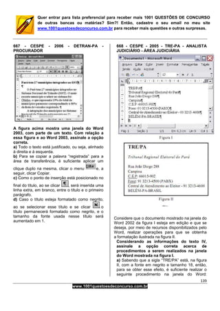 139
www.1001questoesdeconcurso.com.br
Quer entrar para lista preferencial para receber mais 1001 QUESTÕES DE CONCURSO
de outras bancas ou matérias? Sim?! Então, cadastre o seu email no meu site
www.1001questoesdeconcurso.com.br para receber mais questões e outras surpresas.
667 - CESPE - 2006 - DETRAN-PA -
PROCURADOR
A figura acima mostra uma janela do Word
2003, com parte de um texto. Com relação a
essa figura e ao Word 2003, assinale a opção
correta.
a) Todo o texto está justificado, ou seja, alinhado
à direita e à esquerda.
b) Para se copiar a palavra “registrada” para a
área de transferência, é suficiente aplicar um
clique duplo na mesma, clicar o menu e, a
seguir, clicar Copiar.
c) Como o ponto de inserção está posicionado no
final do título, ao se clicar , será inserida uma
linha extra, em branco, entre o título e o primeiro
parágrafo.
d) Caso o título esteja formatado como negrito,
ao se selecionar esse título e se clicar o
título permanecerá formatado como negrito, e o
tamanho da fonte usada nesse título será
aumentado em 1.
668 - CESPE - 2005 - TRE-PA - ANALISTA
JUDICIÁRIO - ÁREA JUDICIÁRIA
Considere que o documento mostrado na janela do
Word 2002 da figura I esteja em edição e que se
deseja, por meio de recursos disponibilizados pelo
Word, realizar operações para que se obtenha
a formatação ilustrada na figura II.
Considerando as informações do texto IV,
assinale a opção correta acerca de
procedimentos a serem realizados na janela
do Word mostrada na figura I.
a) Sabendo que a sigla “TRE/PA” está, na figura
II, com a fonte em negrito e tamanho 18, então,
para se obter esse efeito, é suficiente realizar o
seguinte procedimento na janela do Word:
 