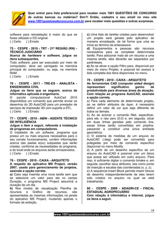 14
www.1001questoesdeconcurso.com.br
Quer entrar para lista preferencial para receber mais 1001 QUESTÕES DE CONCURSO
de outras bancas ou matérias? Sim?! Então, cadastre o seu email no meu site
www.1001questoesdeconcurso.com.br para receber mais questões e outras surpresas.
software para reinstalação é maior do que se
fosse utilizado o CD original.
( ) Certo ( ) Errado
75 - CESPE - 2010 - TRT - 21ª REGIÃO (RN) -
TÉCNICO JUDICIÁRIO
Acerca de hardware e software, julgue os
itens subsequentes.
Todo software, para ser executado por meio de
computador, deve ser carregado na memória
principal do computador, ou seja, na memória
RAM.
( ) Certo ( ) Errado
76 - CESPE - 2011 - TRE-ES - ANALISTA -
ENGENHARIA CIVIL
Julgue os itens que se seguem, acerca de
informática aplicada à engenharia.
O pacote computacional AutoCad 2010
disponibiliza um comando que permite enviar os
desenhos do 3D AutoCAD para um prestador de
serviços de impressão 3D com suporte a STL.
( ) Certo ( ) Errado
77 - CESPE - 2010 - ABIN - AGENTE TÉCNICO
DE INTELIGÊNCIA
Julgue o item a seguir, referente à instalação
de programas em computadores.
O instalador de um software, programa que
possui um ou mais arquivos necessários para o
seu correto funcionamento, contém informações
acerca das pastas e(ou) subpastas que serão
criadas, conforme as necessidades do programa,
e do local onde os arquivos serão armazenados.
( ) Certo ( ) Errado
78 - CESPE - 2010 - CAIXA - ARQUITETO
A respeito do aplicativo MS Project, versão
2007, usado para gerenciamento de projetos,
assinale a opção correta.
a) Caso seja inserida uma nova tarefa sem que
se selecione um valor para ela no campo
Duração, o programa MS Project assumirá a
duração de um dia.
b) Nos modos de visualização Planilha de
recursos e Gráfico de recursos, são
apresentadas as mesmas informações na janela
do aplicativo MS Project, mudando apenas o
formato de exibição.
c) Uma lista de tarefas criadas para desenvolver
um projeto será gerada pelo aplicativo de
maneira encadeada, de tal forma que uma se
inicie ao término da antecessora.
d) Equipamentos e pessoas são recursos
necessários para se completar determinada
tarefa. Para adicionar mais de um recurso a uma
mesma tarefa, eles deverão ser separados por
parênteses.
e) Ao se ativar a opção Filtro para, disponível por
meio do menu Projeto, é possível ter acesso à
lista completa dos itens disponíveis no menu.
79 - CESPE - 2010 - CAIXA - ARQUITETO
As ferramentas CAD (computer aided design)
representam significativo ganho de
produtividade para diversas áreas de atuação.
Com relação ao programa AutoCAD, assinale
a opção correta.
a) Para cada elemento de determinado projeto,
ao se definir atributos de layer, é necessário
definir um valor de cor que seja diferente de
todos os demais.
b) Ao se acionar o comando fillet, especificar,
para ele, o raio zero (0.0) e, em seguida, clicar
em duas linhas geradas pelo comando line,
essas linhas serão convertidas em polyline,
passando a constituir uma única entidade
geométrica.
c) O sistema de medidas de um arquivo do
AutoCAD (.dwg) pode ser convertido para
polegadas por meio de comando específico
disponível no menu Modify.
d) A partir de um desenho específico de um
arquivo do AutoCAD é possível criar um bloco
que possa ser utilizado em outro arquivo. Para
isso, é suficiente digitar o comando bmake e, em
seguida, escolher seus atributos, tais como ponto
de inserção e escalas das coordenadas (x, y, z).
e) A sequência Insert Block permite inserir blocos
de desenho independentemente de eles terem
sido criados no arquivo no qual se está
trabalhando.
80 - CESPE - 2009 - ADAGRI-CE - FISCAL
ESTADUAL AGROPECUÁRIO
Com relação à informática e Internet, julgue
os itens a seguir.
 