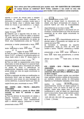 140
www.1001questoesdeconcurso.com.br
Quer entrar para lista preferencial para receber mais 1001 QUESTÕES DE CONCURSO
de outras bancas ou matérias? Sim?! Então, cadastre o seu email no meu site
www.1001questoesdeconcurso.com.br para receber mais questões e outras surpresas.
apontar o cursor do mouse para a margem
esquerda da primeira linha mostrada no
documento e, quando o ponteiro mudar para a
forma de flecha, clicar o referida sigla; botão
direito do mouse, o que seleciona a ; a seguir,
clicar o botão clicar o campo
digitar 18; teclar
b) Sabendo que a segunda linha do texto, na
figura II, está com a fonte em itálico e tamanho
16, então, para se obter esse efeito, é suficiente
realizar o seguinte procedimento na janela do
Word: clicar imediatamente antes de “Tribunal”;
pressionar e manter pressionada a tecla
teclar liberar a tecla clicar clicar
o campo digitar 16; teclar
c) Para se obter o efeito de fonte sublinhado no
trecho “C.E.P”, na figura II, é suficiente aplicar um
clique duplo sobre a letra “E” desse trecho no
documento da figura I e clicar o botão
d) Para se obter os espaçamentos entre linhas
observados no texto da figura II, é possível fazê-
lo selecionando-se todo o documento em edição
na janela do Word e definindo-se os
espaçamentos desejados entre parágrafos em
janela obtida por meio de opção encontrada no
menu
e) Após a realização de todas as modificações no
documento Word, caso se deseje enviar esse
documento como anexo de uma mensagem de
correio eletrônico, é possível fazê-lo por meio da
opção Enviar para, encontrada no menu
669 - CESPE - 2005 - TRE-PA - ANALISTA
JUDICIÁRIO
Ainda considerando a janela do Word 2002
incluída no texto IV, assinale a opção
incorreta.
a) Para se eliminar do documento em edição a
palavra “Campina”, é suficiente realizar o
seguinte procedimento: clicar imediatamente
após a referida palavra; pressionar e manter
pressionada a tecla ;
teclar liberar a tecla .
b) Caso se deseje inserir no documento em
edição uma figura armazenada em arquivo, é
possível fazê-lo por meio de funcionalidades
disponibilizadas ao se clicar o botão
c) Caso se deseje imprimir o documento em um
envelope, é possível fazê-lo por meio de recursos
acessíveis ao se clicar opção encontrada no
menu
d) Ao se teclar , é disponibilizada janela que
permite salvar o documento em edição em um
arquivo de nome TRE.
e) Considere a realização do seguinte
procedimento: clicar no início da linha que
contém o termo “TRE/PA”; pressionar e manter
pressionada a tecla ; teclar liberar a
tecla . Após esse procedimento, é correto
afirmar que o botão ficará ativo, na forma
.
670 - CESPE - 2010 - TRE-BA - TÉCNICO
JUDICIÁRIO
A respeito dos conceitos e aplicativos dos
ambientes Microsoft Office e BROffice, julgue
os itens a seguir.
O Microsoft Word possui opções que permitem
maior agilidade durante a edição de documentos,
por exemplo, evitando perdas de informações
digitadas ou formatações realizadas. Entre essas
opções, os botões permitem,
respectivamente, recortar um objeto qualquer no
documento, como um trecho do texto ou uma
imagem, copiar esse objeto para a área de
transferência e colar tal objeto em determinado
local no documento. Essas ações também podem
ser realizadas com o uso das teclas
, respectivamente.
( ) Certo ( ) Errado
 