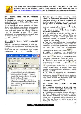 141
www.1001questoesdeconcurso.com.br
Quer entrar para lista preferencial para receber mais 1001 QUESTÕES DE CONCURSO
de outras bancas ou matérias? Sim?! Então, cadastre o seu email no meu site
www.1001questoesdeconcurso.com.br para receber mais questões e outras surpresas.
671 - CESPE - 2010 - TRE-BA - TÉCNICO
JUDICIÁRIO
A respeito dos conceitos e aplicativos dos
ambientes Microsoft Office e BROffice, julgue
os itens a seguir.
No Microsoft Word, ao se selecionar um trecho
de um texto digitado, esse trecho aparecerá na
tela do monitor com uma marcação, que pode ser
uma tarja preta sobre ele. Nessas condições,
caso se pressione a tecla , o trecho
selecionado será substituído por completo pelo
caractere referente à tecla pressionada.
( ) Certo ( ) Errado
672 - CESPE - 2005 - TRE-MT - ANALISTA
JUDICIÁRIO
A figura a seguir ilustra uma janela do Word 2000
contendo um documento em processo de edição,
sendo
executada em um computador cujo sistema
operacional é o Windows XP.
Considere que, em cada ocorrência, o termo
“Mero” foi inserido no documento em edição
mostrado no texto V após a realização do
seguinte procedimento: no local onde se
deseja inserir o referido termo, pressionar
emanter pressionada a tecla ; teclar
; liberar a tecla . Nessa situação,
assinale a opção correta.
a) A combinação de teclas utilizada para a
inserção automática da palavra Mero no
documento pode ser definida por meio da
ferramenta Teclado, encontrada no Painel de
controle do Windows XP.
b) Para que a palavra Mero seja inserida após a
realização do procedimento mencionado, foi
necessária a criação de uma entrada automática
de texto, por meio de funcionalidades
disponibilizadas ao se clicar o menu .
c) Após a realização do procedimento
mencionado, o botão ficará ativado. Então, se
esse botão for clicado, a palavra Mero será
novamente inserida no documento em edição.
d) Considere que, antes da realização do
procedimento mencionado, os botões , e
sejam ativados. Nesse caso, ao se realizar o
referido procedimento, a palavra Mero será
inserida no documento com a fonte em negrito,
itálico e sublinhado.
e) Se, antes da realização do procedimento
mencionado, o botão fosse clicado, a palavra
Mero seria inserida no documento com uma
borda externa, na forma .
673 - CESPE - 2005 - TRE-MT - ANALISTA
JUDICIÁRIO
Com referência à janela do Word 2000 e ao
documento em elaboração mencionados no
texto V, assinale a opção correta.
a) Considere que se deseje enviar o documento
em elaboração para um destinatário de e-mail por
meio de uma mensagem de correio eletrônico.
Nesse caso, é necessário salvá-lo em arquivo do
tipo .htm de forma a poder anexá-lo na
mensagem eletrônica.
 