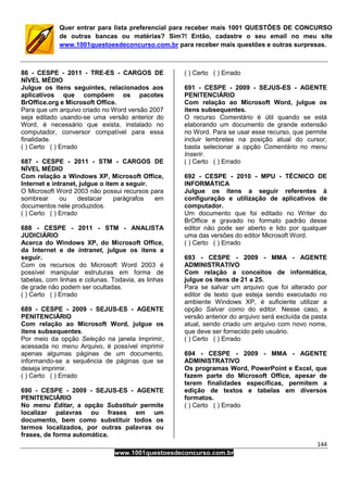 144
www.1001questoesdeconcurso.com.br
Quer entrar para lista preferencial para receber mais 1001 QUESTÕES DE CONCURSO
de outras bancas ou matérias? Sim?! Então, cadastre o seu email no meu site
www.1001questoesdeconcurso.com.br para receber mais questões e outras surpresas.
86 - CESPE - 2011 - TRE-ES - CARGOS DE
NÍVEL MÉDIO
Julgue os itens seguintes, relacionados aos
aplicativos que compõem os pacotes
BrOffice.org e Microsoft Office.
Para que um arquivo criado no Word versão 2007
seja editado usando-se uma versão anterior do
Word, é necessário que exista, instalado no
computador, conversor compatível para essa
finalidade.
( ) Certo ( ) Errado
687 - CESPE - 2011 - STM - CARGOS DE
NÍVEL MÉDIO
Com relação a Windows XP, Microsoft Office,
Internet e intranet, julgue o item a seguir.
O Microsoft Word 2003 não possui recursos para
sombrear ou destacar parágrafos em
documentos nele produzidos.
( ) Certo ( ) Errado
688 - CESPE - 2011 - STM - ANALISTA
JUDICIÁRIO
Acerca do Windows XP, do Microsoft Office,
da Internet e de intranet, julgue os itens a
seguir.
Com os recursos do Microsoft Word 2003 é
possível manipular estruturas em forma de
tabelas, com linhas e colunas. Todavia, as linhas
de grade não podem ser ocultadas.
( ) Certo ( ) Errado
689 - CESPE - 2009 - SEJUS-ES - AGENTE
PENITENCIÁRIO
Com relação ao Microsoft Word, julgue os
itens subsequentes.
Por meio da opção Seleção na janela Imprimir,
acessada no menu Arquivo, é possível imprimir
apenas algumas páginas de um documento,
informando-se a sequência de páginas que se
deseja imprimir.
( ) Certo ( ) Errado
690 - CESPE - 2009 - SEJUS-ES - AGENTE
PENITENCIÁRIO
No menu Editar, a opção Substituir permite
localizar palavras ou frases em um
documento, bem como substituir todos os
termos localizados, por outras palavras ou
frases, de forma automática.
( ) Certo ( ) Errado
691 - CESPE - 2009 - SEJUS-ES - AGENTE
PENITENCIÁRIO
Com relação ao Microsoft Word, julgue os
itens subsequentes.
O recurso Comentário é útil quando se está
elaborando um documento de grande extensão
no Word. Para se usar esse recurso, que permite
incluir lembretes na posição atual do cursor,
basta selecionar a opção Comentário no menu
Inserir.
( ) Certo ( ) Errado
692 - CESPE - 2010 - MPU - TÉCNICO DE
INFORMÁTICA
Julgue os itens a seguir referentes à
configuração e utilização de aplicativos de
computador.
Um documento que foi editado no Writer do
BrOffice e gravado no formato padrão desse
editor não pode ser aberto e lido por qualquer
uma das versões do editor Microsoft Word.
( ) Certo ( ) Errado
693 - CESPE - 2009 - MMA - AGENTE
ADMINISTRATIVO
Com relação a conceitos de informática,
julgue os itens de 21 a 25.
Para se salvar um arquivo que foi alterado por
editor de texto que esteja sendo executado no
ambiente Windows XP, é suficiente utilizar a
opção Salvar como do editor. Nesse caso, a
versão anterior do arquivo será excluída da pasta
atual, sendo criado um arquivo com novo nome,
que deve ser fornecido pelo usuário.
( ) Certo ( ) Errado
694 - CESPE - 2009 - MMA - AGENTE
ADMINISTRATIVO
Os programas Word, PowerPoint e Excel, que
fazem parte do Microsoft Office, apesar de
terem finalidades específicas, permitem a
edição de textos e tabelas em diversos
formatos.
( ) Certo ( ) Errado
 