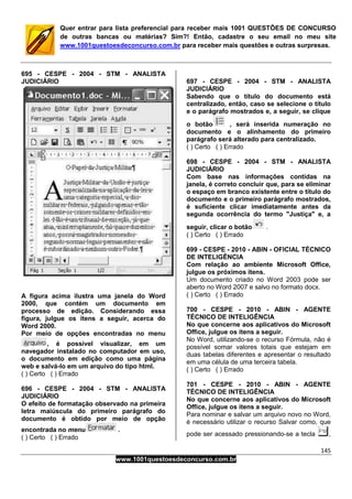 145
www.1001questoesdeconcurso.com.br
Quer entrar para lista preferencial para receber mais 1001 QUESTÕES DE CONCURSO
de outras bancas ou matérias? Sim?! Então, cadastre o seu email no meu site
www.1001questoesdeconcurso.com.br para receber mais questões e outras surpresas.
695 - CESPE - 2004 - STM - ANALISTA
JUDICIÁRIO
A figura acima ilustra uma janela do Word
2000, que contém um documento em
processo de edição. Considerando essa
figura, julgue os itens a seguir, acerca do
Word 2000.
Por meio de opções encontradas no menu
, é possível visualizar, em um
navegador instalado no computador em uso,
o documento em edição como uma página
web e salvá-lo em um arquivo do tipo html.
( ) Certo ( ) Errado
696 - CESPE - 2004 - STM - ANALISTA
JUDICIÁRIO
O efeito de formatação observado na primeira
letra maiúscula do primeiro parágrafo do
documento é obtido por meio de opção
encontrada no menu .
( ) Certo ( ) Errado
697 - CESPE - 2004 - STM - ANALISTA
JUDICIÁRIO
Sabendo que o título do documento está
centralizado, então, caso se selecione o título
e o parágrafo mostrados e, a seguir, se clique
o botão , será inserida numeração no
documento e o alinhamento do primeiro
parágrafo será alterado para centralizado.
( ) Certo ( ) Errado
698 - CESPE - 2004 - STM - ANALISTA
JUDICIÁRIO
Com base nas informações contidas na
janela, é correto concluir que, para se eliminar
o espaço em branco existente entre o título do
documento e o primeiro parágrafo mostrados,
é suficiente clicar imediatamente antes da
segunda ocorrência do termo "Justiça" e, a
seguir, clicar o botão .
( ) Certo ( ) Errado
699 - CESPE - 2010 - ABIN - OFICIAL TÉCNICO
DE INTELIGÊNCIA
Com relação ao ambiente Microsoft Office,
julgue os próximos itens.
Um documento criado no Word 2003 pode ser
aberto no Word 2007 e salvo no formato docx.
( ) Certo ( ) Errado
700 - CESPE - 2010 - ABIN - AGENTE
TÉCNICO DE INTELIGÊNCIA
No que concerne aos aplicativos do Microsoft
Office, julgue os itens a seguir.
No Word, utilizando-se o recurso Fórmula, não é
possível somar valores totais que estejam em
duas tabelas diferentes e apresentar o resultado
em uma célula de uma terceira tabela.
( ) Certo ( ) Errado
701 - CESPE - 2010 - ABIN - AGENTE
TÉCNICO DE INTELIGÊNCIA
No que concerne aos aplicativos do Microsoft
Office, julgue os itens a seguir.
Para nominar e salvar um arquivo novo no Word,
é necessário utilizar o recurso Salvar como, que
pode ser acessado pressionando-se a tecla ,
 