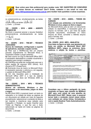 146
www.1001questoesdeconcurso.com.br
Quer entrar para lista preferencial para receber mais 1001 QUESTÕES DE CONCURSO
de outras bancas ou matérias? Sim?! Então, cadastre o seu email no meu site
www.1001questoesdeconcurso.com.br para receber mais questões e outras surpresas.
ou pressionando-se, simultaneamente, as teclas
e ou as teclas e .
( ) Certo ( ) Errado
102 - CESPE - 2010 - ABIN - AGENTE
TÉCNICO DE
No Word, é possível acionar o recurso Substituir
pressionando-se simultaneamente as teclas
e .
( ) Certo ( ) Errado
703 - CESPE - 2010 - TRE-MT - TÉCNICO
JUDICIÁRIO
Acerca de instalação, configuração e suporte
de aplicativos, assinale a opção correta.
a) Para que o BrOffice.org leia um arquivo
gravado originalmente no Microsoft Word, é
necessário instalar o plugin writerdoc.
b) Caso ocorra um bug no Microsoft Office 2007,
é necessário desinstalá-lo e instalar novamente o
aplicativo para corrigir o problema.
c) O BrOffice.org pode ser configurado para ser o
editor padrão de arquivos DOC (Word), XLS
(Excel) e PPT (PowerPoint).
d) Ocorrendo vírus de macro no Microsoft Word,
é necessário executar o antivírus e, em seguida,
o update do Microsoft Office 2007.
e) Um dos requisitos para a instalação do
Microsoft Office 2007 é o tipo de sistema
operacional, que deve ser Windows 2000 ou
superior.
704 - CESPE - 2010 - MPU - TÉCNICO
ADMINISTRATIVO
Acerca do ambiente Windows e das
ferramentas a ele associadas, julgue os itens
a seguir.
No MS Word 2003, é possível inserir um texto no
cabeçalho e no rodapé de todas as páginas de
um documento em edição por meio do seguinte
procedimento: seleciona-se o conteúdo do texto a
ser inserido e importa-se essa seleção para
Cabeçalho e Rodapé, na opção Importar para
Todas as Páginas, o que faz que o texto
selecionado se repita em todas as páginas do
documento.
( ) Certo ( ) Errado
705 - CESPE - 2010 - ANEEL - TODOS OS
CARGOS
Com relação aos ambientes e às ferramentas
Windows e Linux, julgue os itens a seguir.
No Microsoft Word, para se abrir um documento
editado no OpenOffice, é necessário gerar um
arquivo no formato .odt e, por meio da opção
Importar documento, encontrada no menu
Arquivo do Word, converter o referido arquivo
para o formato .doc.
( ) Certo ( ) Errado
706 - CESPE - 2010 - MPU - ANALISTA)
Com base na figura ao lado, que apresenta um
texto em edição no Microsoft Word 2007
(MSWord 2007), julgue os próximos itens,
relativos à edição de textos e planilhas.
Considere que o último parágrafo do texto
mostrado na figura seja copiado do MSWord
2007 para uma célula de uma planilha do
Microsoft Excel 2007. Nesse caso, é possível
tornar todo o conteúdo visível nessa célula,
com exibição em várias linhas, formatando-a
com a opção Quebrar Texto Automaticamente.
( ) Certo ( ) Errado
 