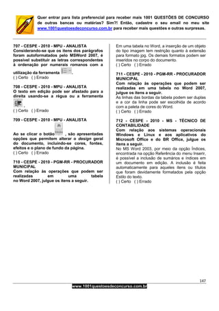 147
www.1001questoesdeconcurso.com.br
Quer entrar para lista preferencial para receber mais 1001 QUESTÕES DE CONCURSO
de outras bancas ou matérias? Sim?! Então, cadastre o seu email no meu site
www.1001questoesdeconcurso.com.br para receber mais questões e outras surpresas.
707 - CESPE - 2010 - MPU - ANALISTA
Considerando-se que os itens dos parágrafos
foram autoformatados pelo MSWord 2007, é
possível substituir as letras correspondentes
à ordenação por numerais romanos com a
utilização da ferramenta .
( ) Certo ( ) Errado
708 - CESPE - 2010 - MPU - ANALISTA
O texto em edição pode ser afastado para a
direita usando-se a régua ou a ferramenta
.
( ) Certo ( ) Errado
709 - CESPE - 2010 - MPU - ANALISTA
Ao se clicar o botão , são apresentadas
opções que permitem alterar o design geral
do documento, incluindo-se cores, fontes,
efeitos e o plano de fundo da página.
( ) Certo ( ) Errado
710 - CESPE - 2010 - PGM-RR - PROCURADOR
MUNICIPAL
Com relação às operações que podem ser
realizadas em uma tabela
no Word 2007, julgue os itens a seguir.
Em uma tabela no Word, a inserção de um objeto
do tipo imagem tem restrição quanto à extensão
para formato jpg. Os demais formatos podem ser
inseridos no corpo do documento.
( ) Certo ( ) Errado
711 - CESPE - 2010 - PGM-RR - PROCURADOR
MUNICIPAL
Com relação às operações que podem ser
realizadas em uma tabela no Word 2007,
julgue os itens a seguir.
As linhas das bordas da tabela podem ser duplas
e a cor da linha pode ser escolhida de acordo
com a paleta de cores do Word.
( ) Certo ( ) Errado
712 - CESPE - 2010 - MS - TÉCNICO DE
CONTABILIDADE
Com relação aos sistemas operacionais
Windows e Linux e aos aplicativos do
Microsoft Office e do BR Office, julgue os
itens a seguir.
No MS Word 2003, por meio da opção Índices,
encontrada na opção Referência do menu Inserir,
é possível a inclusão de sumários e índices em
um documento em edição. A inclusão é feita
automaticamente para aqueles itens ou títulos
que foram devidamente formatados pela opção
Estilo do texto.
( ) Certo ( ) Errado
 