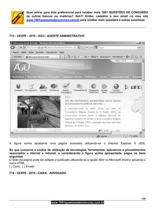 148
www.1001questoesdeconcurso.com.br
Quer entrar para lista preferencial para receber mais 1001 QUESTÕES DE CONCURSO
de outras bancas ou matérias? Sim?! Então, cadastre o seu email no meu site
www.1001questoesdeconcurso.com.br para receber mais questões e outras surpresas.
713 - CESPE - 2010 - AGU - AGENTE ADMINISTRATIVO
A figura acima apresenta uma página acessada utilizando-se o Internet Explorer 8 (IE8).
No que concerne a modos de utilização de tecnologias, ferramentas, aplicativos e procedimentos
associados a Internet e intranet, e considerando a figura acima apresentada, julgue os itens
seguintes.
O texto da página pode ser editado e publicado utilizando-se a opção Abrir no Microsoft Word e salvando-o
como HTML.
( ) Certo ( ) Errado
714 - CESPE - 2010 - CAIXA - ADVOGADO
 
