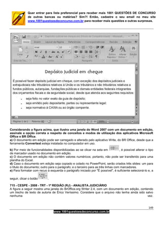 149
www.1001questoesdeconcurso.com.br
Quer entrar para lista preferencial para receber mais 1001 QUESTÕES DE CONCURSO
de outras bancas ou matérias? Sim?! Então, cadastre o seu email no meu site
www.1001questoesdeconcurso.com.br para receber mais questões e outras surpresas.
Considerando a figura acima, que ilustra uma janela do Word 2007 com um documento em edição,
assinale a opção correta a respeito de conceitos e modos de utilização dos aplicativos Microsoft
Office e BR Office.
a) O documento em edição pode ser carregado e alterado pelo aplicativo Write, do BR Office, desde que a
ferramenta Convertext esteja instalada no computador em uso.
b) Por meio de funcionalidades disponibilizadas ao se clicar na seta em , é possível alterar o tipo
de marcador usado no documento em edição.
c) O documento em edição não contém valores numéricos; portanto, não pode ser transferido para uma
planilha do Excel.
d) Caso o documento em edição seja copiado e colado no PowerPoint, serão criados três slides: um para
o título do documento; outro para o parágrafo; e o terceiro para as três linhas com marcadores.
e) Para formatar com recuo à esquerda o parágrafo iniciado por "É possível", é suficiente selecioná-lo e, a
seguir, clicar o botão .
715 - CESPE - 2008 - TRT - 1ª REGIÃO (RJ) - ANALISTA JUDICIÁRIO
A figura a seguir mostra uma janela do BrOffice.org Writer 2.4, com um documento em edição, contendo
um trecho de texto de autoria de Érico Veríssimo. Considere que o arquivo não tenha ainda sido salvo
nenhuma vez.
 