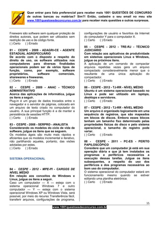 15
www.1001questoesdeconcurso.com.br
Quer entrar para lista preferencial para receber mais 1001 QUESTÕES DE CONCURSO
de outras bancas ou matérias? Sim?! Então, cadastre o seu email no meu site
www.1001questoesdeconcurso.com.br para receber mais questões e outras surpresas.
Freeware são software sem qualquer proteção de
direitos autorais, que podem ser utilizados sem
restrição de uso e de código fonte.
( ) Certo ( ) Errado
81 - CESPE - 2009 - ADAGRI-CE - AGENTE
ESTADUAL AGROPECUÁRIO
De acordo com o disposto a respeito do
direito de uso, os software utilizados nos
computadores para diversas finalidades
operacionais podem ser de vários tipos de
função, como, por exemplo, software
proprietários, software comerciais,
sharewares e freewares.
( ) Certo ( ) Errado
82 - CESPE - 2009 - ANAC - TÉCNICO
ADMINISTRATIVO
Acerca das aplicações de informática, julgue
os itens a seguir.
Plug-in é um grupo de dados trocados entre o
navegador e o servidor de páginas, colocado em
um arquivo de texto criado no computador do
usuário. A sua principal função é a de manter a
persistência de sessões HTTP.
( ) Certo ( ) Errado
83 - CESPE - 2008 - SERPRO - ANALISTA
Considerando os modelos do ciclo de vida de
software, julgue os itens que se seguem.
Os modelos ágeis são muito mais rápidos e
eficientes que os modelos incremental e iterativo,
não partilhando aqueles, portanto, das visões
adotadas por estes.
( ) Certo ( ) Errado
SISTEMA OPERACIONAL
84 - CESPE - 2012 - MPE-PI - CARGOS DE
NÍVEL MÉDIO
Em relação aos conceitos de Windows e
Linux, julgue os itens a seguir.
Caso um computador — X — esteja com o
sistema operacional Windows 7 e outro
computador — Y — esteja com o sistema
operacional Windows XP ou Windows Vista, será
possível, por meio do recurso Transferência fácil,
transferir arquivos, configurações de programa,
configurações de usuário e favoritos da Internet
do computador Y para o computador X.
( ) Certo ( ) Errado
85 - CESPE - 2012 - TRE-RJ - TÉCNICO
JUDICIÁRIO
Com relação aos aplicativos de produtividade
em sistemas operacionais Linux e Windows,
julgue os próximos itens.
A aplicação de um comando de compactar
arquivos repetidas vezes gera um arquivo
compactado consideravelmente menor que o
resultante de uma única aplicação do
compactador.
( ) Certo ( ) Errado
86 - CESPE - 2012 - TJ-RR - NÍVEL MÉDIO
Ubuntu é um sistema operacional baseado no
Linux e pode ser utilizado em laptops,
desktops e servidores.
( ) Certo ( ) Errado
87 - CESPE - 2012 - TJ-RR - NÍVEL MÉDIO
Um arquivo é organizado logicamente em uma
sequência de registros, que são mapeados
em blocos de discos. Embora esses blocos
tenham um tamanho fixo determinado pelas
propriedades físicas do disco e pelo sistema
operacional, o tamanho do registro pode
variar.
( ) Certo ( ) Errado
88 - CESPE - 2011 - PC-ES - PERITO
PAPILOSCÓPICO
Considere que um computador já está em sua
operação diária e que já tem instalados os
programas e periféricos necessários a
execução dessas tarefas. Julgue os itens
subsequentes, a respeito do uso dos
periféricos e dos programas necessários ao
bom uso do computador.
O sistema operacional do computador estará em
funcionamento mesmo quando se estiver
editando uma planilha eletrônica.
( ) Certo ( ) Errado
 