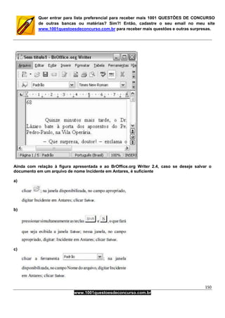 150
www.1001questoesdeconcurso.com.br
Quer entrar para lista preferencial para receber mais 1001 QUESTÕES DE CONCURSO
de outras bancas ou matérias? Sim?! Então, cadastre o seu email no meu site
www.1001questoesdeconcurso.com.br para receber mais questões e outras surpresas.
Ainda com relação à figura apresentada e ao BrOffice.org Writer 2.4, caso se deseje salvar o
documento em um arquivo de nome Incidente em Antares, é suficiente
a)
b)
c)
 