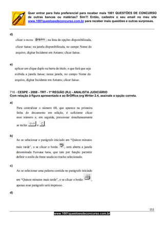 151
www.1001questoesdeconcurso.com.br
Quer entrar para lista preferencial para receber mais 1001 QUESTÕES DE CONCURSO
de outras bancas ou matérias? Sim?! Então, cadastre o seu email no meu site
www.1001questoesdeconcurso.com.br para receber mais questões e outras surpresas.
d)
e)
716 - CESPE - 2008 - TRT - 1ª REGIÃO (RJ) - ANALISTA JUDICIÁRIO
Com relação à figura apresentada e ao BrOffice.org Writer 2.4, assinale a opção correta.
a)
b)
c)
d)
 