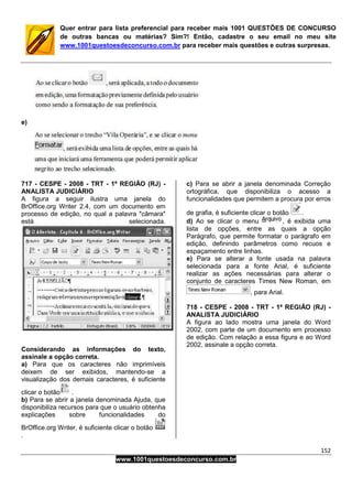152
www.1001questoesdeconcurso.com.br
Quer entrar para lista preferencial para receber mais 1001 QUESTÕES DE CONCURSO
de outras bancas ou matérias? Sim?! Então, cadastre o seu email no meu site
www.1001questoesdeconcurso.com.br para receber mais questões e outras surpresas.
e)
717 - CESPE - 2008 - TRT - 1ª REGIÃO (RJ) -
ANALISTA JUDICIÁRIO
A figura a seguir ilustra uma janela do
BrOffice.org Writer 2.4, com um documento em
processo de edição, no qual a palavra "câmara"
está selecionada.
Considerando as informações do texto,
assinale a opção correta.
a) Para que os caracteres não imprimíveis
deixem de ser exibidos, mantendo-se a
visualização dos demais caracteres, é suficiente
clicar o botão .
b) Para se abrir a janela denominada Ajuda, que
disponibiliza recursos para que o usuário obtenha
explicações sobre funcionalidades do
BrOffice.org Writer, é suficiente clicar o botão
.
c) Para se abrir a janela denominada Correção
ortográfica, que disponibiliza o acesso a
funcionalidades que permitem a procura por erros
de grafia, é suficiente clicar o botão .
d) Ao se clicar o menu , é exibida uma
lista de opções, entre as quais a opção
Parágrafo, que permite formatar o parágrafo em
edição, definindo parâmetros como recuos e
espaçamento entre linhas.
e) Para se alterar a fonte usada na palavra
selecionada para a fonte Arial, é suficiente
realizar as ações necessárias para alterar o
conjunto de caracteres Times New Roman, em
, para Arial.
718 - CESPE - 2008 - TRT - 1ª REGIÃO (RJ) -
ANALISTA JUDICIÁRIO
A figura ao lado mostra uma janela do Word
2002, com parte de um documento em processo
de edição. Com relação a essa figura e ao Word
2002, assinale a opção correta.
 