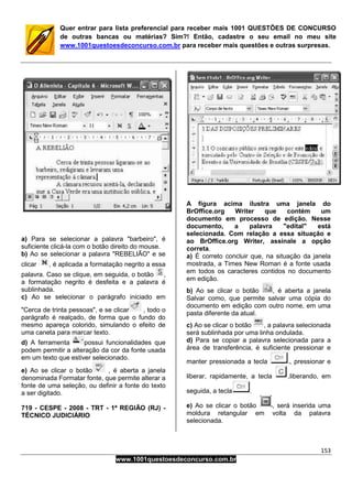 153
www.1001questoesdeconcurso.com.br
Quer entrar para lista preferencial para receber mais 1001 QUESTÕES DE CONCURSO
de outras bancas ou matérias? Sim?! Então, cadastre o seu email no meu site
www.1001questoesdeconcurso.com.br para receber mais questões e outras surpresas.
a) Para se selecionar a palavra "barbeiro", é
suficiente clicá-la com o botão direito do mouse.
b) Ao se selecionar a palavra "REBELIÃO" e se
clicar , é aplicada a formatação negrito a essa
palavra. Caso se clique, em seguida, o botão ,
a formatação negrito é desfeita e a palavra é
sublinhada.
c) Ao se selecionar o parágrafo iniciado em
"Cerca de trinta pessoas", e se clicar , todo o
parágrafo é realçado, de forma que o fundo do
mesmo apareça colorido, simulando o efeito de
uma caneta para marcar texto.
d) A ferramenta possui funcionalidades que
podem permitir a alteração da cor da fonte usada
em um texto que estiver selecionado.
e) Ao se clicar o botão , é aberta a janela
denominada Formatar fonte, que permite alterar a
fonte de uma seleção, ou definir a fonte do texto
a ser digitado.
719 - CESPE - 2008 - TRT - 1ª REGIÃO (RJ) -
TÉCNICO JUDICIÁRIO
A figura acima ilustra uma janela do
BrOffice.org Writer que contém um
documento em processo de edição. Nesse
documento, a palavra "edital" está
selecionada. Com relação a essa situação e
ao BrOffice.org Writer, assinale a opção
correta.
a) É correto concluir que, na situação da janela
mostrada, a Times New Roman é a fonte usada
em todos os caracteres contidos no documento
em edição.
b) Ao se clicar o botão , é aberta a janela
Salvar como, que permite salvar uma cópia do
documento em edição com outro nome, em uma
pasta diferente da atual.
c) Ao se clicar o botão , a palavra selecionada
será sublinhada por uma linha ondulada.
d) Para se copiar a palavra selecionada para a
área de transferência, é suficiente pressionar e
manter pressionada a tecla , pressionar e
liberar, rapidamente, a tecla ,liberando, em
seguida, a tecla .
e) Ao se clicar o botão , será inserida uma
moldura retangular em volta da palavra
selecionada.
 