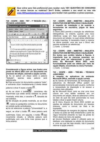 154
www.1001questoesdeconcurso.com.br
Quer entrar para lista preferencial para receber mais 1001 QUESTÕES DE CONCURSO
de outras bancas ou matérias? Sim?! Então, cadastre o seu email no meu site
www.1001questoesdeconcurso.com.br para receber mais questões e outras surpresas.
720 - CESPE - 2008 - TRT - 1ª REGIÃO (RJ) -
TÉCNICO JUDICIÁRIO
Considerando a figura acima, que ilustra uma
janela do Word 2003 com um documento em
processo de edição, assinale a opção correta.
a) Ao se aplicar um clique sobre a palavra
"Seleção", apenas essa palavra será
selecionada.
b) Para se excluir do documento a palavra "este",
é suficiente clicar imediatamente à direita dessa
palavra e clicar 4 vezes o botão .
c) Ao se clicar o botão , caracteres não
imprimíveis que estão sendo exibidos na janela
mostrada, entre eles, o caracter e , deixarão de
ser exibidos.
d) Na situação da janela mostrada, ao se clicar
, todos os parágrafos contidos no documento
em edição serão centralizados.
e) Ao se selecionar a palavra "Universidade" e, a
seguir, se clicar o botão , essa palavra será
sublinhada. Caso, em seguida, o botão seja
novamente clicado, a referida palavra será
sublinhada com uma linha mais grossa que a
linha anterior.
721 - CESPE - 2009 - INMETRO - ANALISTA
EXECUTIVO EM METROLOGIA E QUALIDADE
A respeito de instalação e de suporte a
ferramentas de escritório, julgue os itens
seguintes.
O Word 2003 permite a inserção de referências
bibliográficas, no entanto, quando uma nova
referência surge em fase avançada de um
documento em edição, no qual várias referências
já estão inseridas, é necessário inserir a mesma
na última posição, uma vez que o Word não
permite reordenar as referências.
( ) Certo ( ) Errado
722 - CESPE - 2009 - INMETRO - ANALISTA
EXECUTIVO EM METROLOGIA E QUALIDADE
Em textos que contêm tabelas e figuras, é
importante que as mesmas possuam um
número para ser referenciado a partir do
texto. No Microsoft Word 2003, essa
funcionalidade pode ser obtida por meio da
opção Objeto, encontrada no menu Formatar.
( ) Certo ( ) Errado
723 - CESPE - 2009 - TRE-MA - TÉCNICO
JUDICIÁRIO
A respeito de aplicativos do ambiente
Microsoft Office, assinale a opção correta.
a) As barras de ferramentas de formatação dos
aplicativos do Microsoft Office podem ser
personalizadas livremente pelo usuário, conforme
a necessidade de disposição e de acesso a
recursos mais utilizados.
b) No Microsoft Word, para se criar uma nova
coluna em uma tabela existente em um
documento em edição, deve-se selecionar a linha
ao lado da qual ela será posicionada na nova
tabela e clicar a opção Inserir coluna.
c) O menu Arquivo do Word 2003 contém as
opções de exibição do documento em leiautes
diversos, como o normal, da Web e de
impressão.
d) A formatação de margens de páginas, tabelas
e textos só pode ser feita diretamente a partir da
régua horizontal presente no topo da janela do
Word, abaixo do menu de opções.
e) recurso Desfazer ações é utilizado para se
desfazer uma digitação ou edição do documento
e, uma vez que ele seja ativado, não é possível
retornar à opção anterior.
 