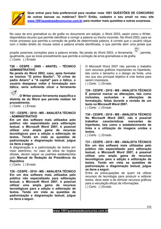 156
www.1001questoesdeconcurso.com.br
Quer entrar para lista preferencial para receber mais 1001 QUESTÕES DE CONCURSO
de outras bancas ou matérias? Sim?! Então, cadastre o seu email no meu site
www.1001questoesdeconcurso.com.br para receber mais questões e outras surpresas.
No caso de erro gramatical ou de grafia no documento em edição, o Word 2003, assim como o Writer,
disponibiliza recurso que permite identificar e corrigir a palavra ou trecho incorreto. No Word 2003, para se
iniciar processo que permita a correção de grafia de determinada palavra, é correto que o usuário clique
com o botão direito do mouse sobre a palavra errada identificada, o que permite abrir uma janela que
propõe possíveis correções para a palavra errada. Na janela do Word 2003, a ferramenta permite,
igualmente, que se inicie procedimento que permite a correção de erros gramaticais e de grafia.
( ) Certo ( ) Errado
726 - CESPE - 2009 - ANATEL - TÉCNICO
ADMINISTRATIVO
Na janela do Word 2003, caso, após formatar
os trechos "O primo Basílio", "O crime do
padre Amaro" e "A capital" para o itálico, o
usuário desejasse voltar à formatação sem
itálico, seria suficiente clicar a ferramenta
. O Writer possui ferramenta específica e
distinta da do Word que permite realizar tal
procedimento.
( ) Certo ( ) Errado
727 - CESPE - 2010 - MS - ANALISTA TÉCNICO
- ADMINISTRATIVO
Em um dos software mais utilizados pelo
público não especializado para editoração
textual, o Microsoft Word 2007, é possível
utilizar uma ampla gama de recursos
tecnológicos para a edição e editoração de
textos. Tendo em vista as questões de
padronização e diagramação textual, julgue
os itens a seguir.
A diagramação e a padronização de textos em
meio eletrônico, no caso de sítios de órgãos
oficiais, devem seguir os padrões estabelecidos
pelo Manual de Redação da Presidência da
República
( ) Certo ( ) Errado
728 - CESPE - 2010 - MS - ANALISTA TÉCNICO
Em um dos software mais utilizados pelo
público não especializado para editoração
textual, o Microsoft Word 2007, é possível
utilizar uma ampla gama de recursos
tecnológicos para a edição e editoração de
textos. Tendo em vista as questões de
padronização e diagramação textual, julgue
os itens a seguir.
O Microsoft Word 2007 não permite o trabalho
com recursos gráficos importantes no hipertexto,
tais como o tamanho e o design da fonte, uma
vez que seu principal objetivo é criar textos para
serem impressos.
( ) Certo ( ) Errado
729 - CESPE - 2010 - MS - ANALISTA TÉCNICO
É possível marcar as alterações, tais como
inclusões, exclusões e alterações de
formatação, feitas durante a revisão de um
texto no Microsoft Word 2007.
( ) Certo ( ) Errado
730 - CESPE - 2010 - MS - ANALISTA TÉCNICO
No Microsoft Word 2007, não é possível
trabalhar características marcantes do
hipertexto, tais como o estabelecimento de
links e a utilização de imagens unidas a
textos.
( ) Certo ( ) Errado
731 - CESPE - 2010 - MS - ANALISTA TÉCNICO
Em um dos software mais utilizados pelo
público não especializado para editoração
textual, o Microsoft Word 2007, é possível
utilizar uma ampla gama de recursos
tecnológicos para a edição e editoração de
textos. Tendo em vista as questões de
padronização e diagramação textual, julgue
os itens a seguir.
Entre as preocupações de quem irá utilizar
recursos de tecnologia para produzir e editorar
textos, deve estar a de otimizar recursos gráficos
para a veiculação eficaz de informações.
( ) Certo ( ) Errado
 