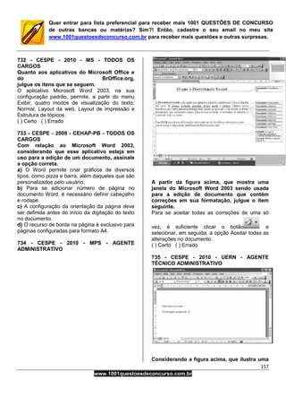 157
www.1001questoesdeconcurso.com.br
Quer entrar para lista preferencial para receber mais 1001 QUESTÕES DE CONCURSO
de outras bancas ou matérias? Sim?! Então, cadastre o seu email no meu site
www.1001questoesdeconcurso.com.br para receber mais questões e outras surpresas.
732 - CESPE - 2010 - MS - TODOS OS
CARGOS
Quanto aos aplicativos do Microsoft Office e
do BrOffice.org,
julgue os itens que se seguem.
O aplicativo Microsoft Word 2003, na sua
configuração padrão, permite, a partir do menu
Exibir, quatro modos de visualização do texto:
Normal, Layout da web, Layout de impressão e
Estrutura de tópicos.
( ) Certo ( ) Errado
733 - CESPE - 2009 - CEHAP-PB - TODOS OS
CARGOS
Com relação ao Microsoft Word 2003,
considerando que esse aplicativo esteja em
uso para a edição de um documento, assinale
a opção correta.
a) O Word permite criar gráficos de diversos
tipos, como pizza e barra, além daqueles que são
personalizados pelo usuário.
b) Para se adicionar número de página no
documento Word, é necessário definir cabeçalho
e rodapé.
c) A configuração da orientação da página deve
ser definida antes do início da digitação do texto
no documento.
d) O recurso de borda na página é exclusivo para
páginas configuradas para formato A4.
734 - CESPE - 2010 - MPS - AGENTE
ADMINISTRATIVO
A partir da figura acima, que mostra uma
janela do Microsoft Word 2003 sendo usada
para a edição de documento que contém
correções em sua formatação, julgue o item
seguinte.
Para se aceitar todas as correções de uma só
vez, é suficiente clicar o botão e
selecionar, em seguida, a opção Aceitar todas as
alterações no documento.
( ) Certo ( ) Errado
735 - CESPE - 2010 - UERN - AGENTE
TÉCNICO ADMINISTRATIVO
Considerando a figura acima, que ilustra uma
 