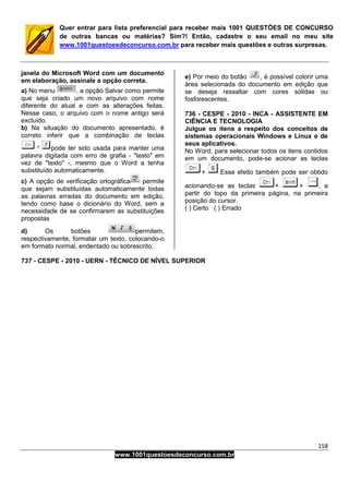 158
www.1001questoesdeconcurso.com.br
Quer entrar para lista preferencial para receber mais 1001 QUESTÕES DE CONCURSO
de outras bancas ou matérias? Sim?! Então, cadastre o seu email no meu site
www.1001questoesdeconcurso.com.br para receber mais questões e outras surpresas.
janela do Microsoft Word com um documento
em elaboração, assinale a opção correta.
a) No menu , a opção Salvar como permite
que seja criado um novo arquivo com nome
diferente do atual e com as alterações feitas.
Nesse caso, o arquivo com o nome antigo será
excluído.
b) Na situação do documento apresentado, é
correto inferir que a combinação de teclas
pode ter sido usada para manter uma
palavra digitada com erro de grafia - "testo" em
vez de "texto" -, mesmo que o Word a tenha
substituído automaticamente.
c) A opção de verificação ortográfica permite
que sejam substituídas automaticamente todas
as palavras erradas do documento em edição,
tendo como base o dicionário do Word, sem a
necessidade de se confirmarem as substituições
propostas
d) Os botões permitem,
respectivamente, formatar um texto, colocando-o
em formato normal, endentado ou sobrescrito.
e) Por meio do botão , é possível colorir uma
área selecionada do documento em edição que
se deseja ressaltar com cores sólidas ou
fosforescentes.
736 - CESPE - 2010 - INCA - ASSISTENTE EM
CIÊNCIA E TECNOLOGIA
Julgue os itens a respeito dos conceitos de
sistemas operacionais Windows e Linux e de
seus aplicativos.
No Word, para selecionar todos os itens contidos
em um documento, pode-se acionar as teclas
+ .Esse efeito também pode ser obtido
acionando-se as teclas + + , a
partir do topo da primeira página, na primeira
posição do cursor.
( ) Certo ( ) Errado
737 - CESPE - 2010 - UERN - TÉCNICO DE NÍVEL SUPERIOR
 